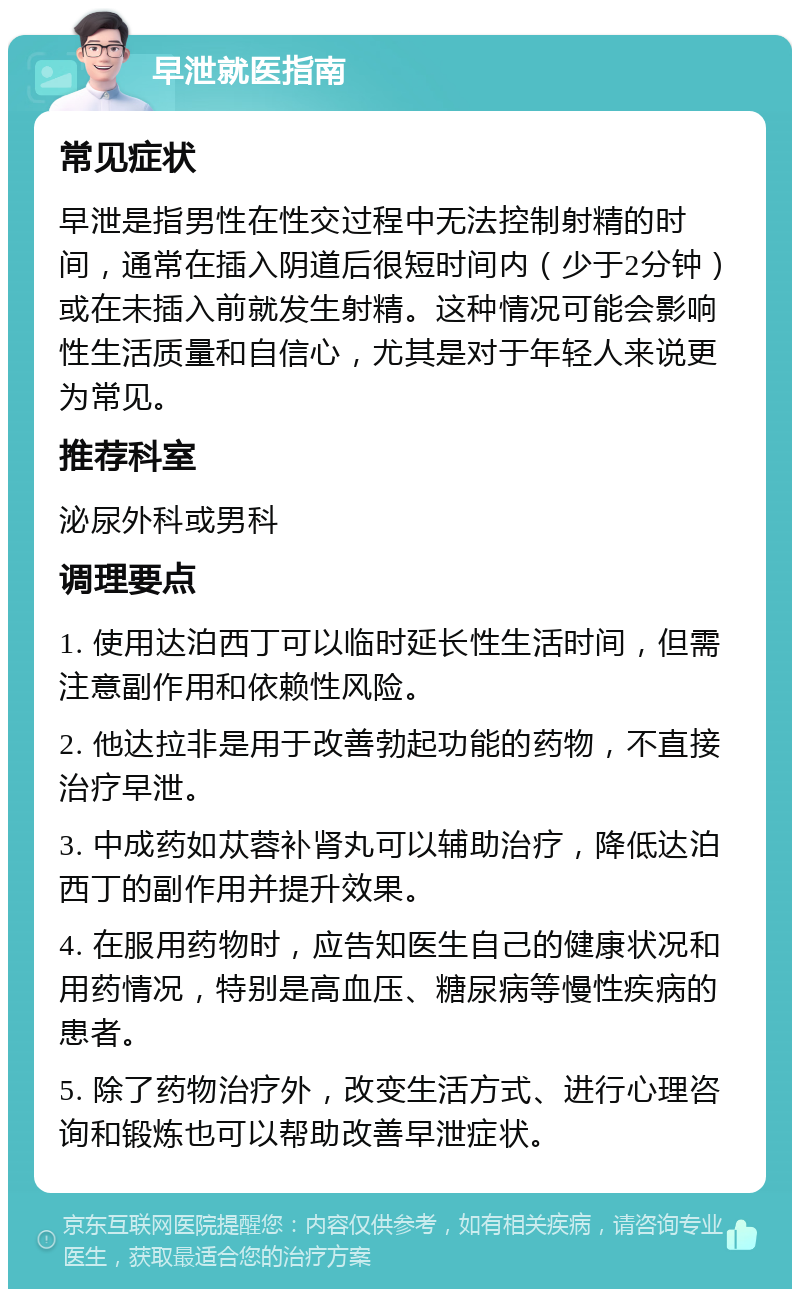 早泄就医指南 常见症状 早泄是指男性在性交过程中无法控制射精的时间，通常在插入阴道后很短时间内（少于2分钟）或在未插入前就发生射精。这种情况可能会影响性生活质量和自信心，尤其是对于年轻人来说更为常见。 推荐科室 泌尿外科或男科 调理要点 1. 使用达泊西丁可以临时延长性生活时间，但需注意副作用和依赖性风险。 2. 他达拉非是用于改善勃起功能的药物，不直接治疗早泄。 3. 中成药如苁蓉补肾丸可以辅助治疗，降低达泊西丁的副作用并提升效果。 4. 在服用药物时，应告知医生自己的健康状况和用药情况，特别是高血压、糖尿病等慢性疾病的患者。 5. 除了药物治疗外，改变生活方式、进行心理咨询和锻炼也可以帮助改善早泄症状。