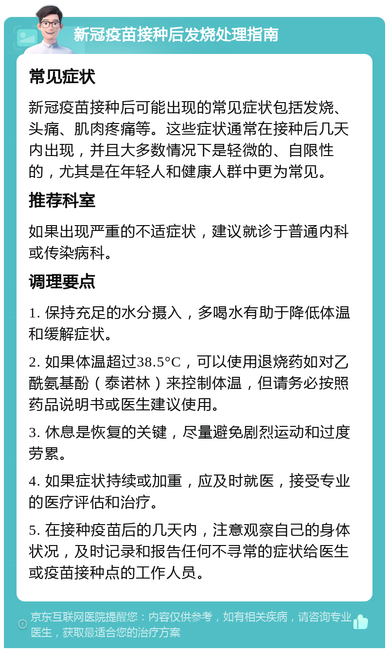 新冠疫苗接种后发烧处理指南 常见症状 新冠疫苗接种后可能出现的常见症状包括发烧、头痛、肌肉疼痛等。这些症状通常在接种后几天内出现，并且大多数情况下是轻微的、自限性的，尤其是在年轻人和健康人群中更为常见。 推荐科室 如果出现严重的不适症状，建议就诊于普通内科或传染病科。 调理要点 1. 保持充足的水分摄入，多喝水有助于降低体温和缓解症状。 2. 如果体温超过38.5°C，可以使用退烧药如对乙酰氨基酚（泰诺林）来控制体温，但请务必按照药品说明书或医生建议使用。 3. 休息是恢复的关键，尽量避免剧烈运动和过度劳累。 4. 如果症状持续或加重，应及时就医，接受专业的医疗评估和治疗。 5. 在接种疫苗后的几天内，注意观察自己的身体状况，及时记录和报告任何不寻常的症状给医生或疫苗接种点的工作人员。