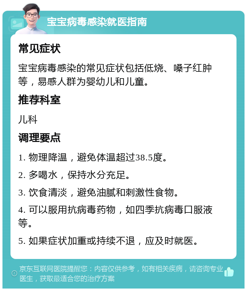 宝宝病毒感染就医指南 常见症状 宝宝病毒感染的常见症状包括低烧、嗓子红肿等，易感人群为婴幼儿和儿童。 推荐科室 儿科 调理要点 1. 物理降温，避免体温超过38.5度。 2. 多喝水，保持水分充足。 3. 饮食清淡，避免油腻和刺激性食物。 4. 可以服用抗病毒药物，如四季抗病毒口服液等。 5. 如果症状加重或持续不退，应及时就医。