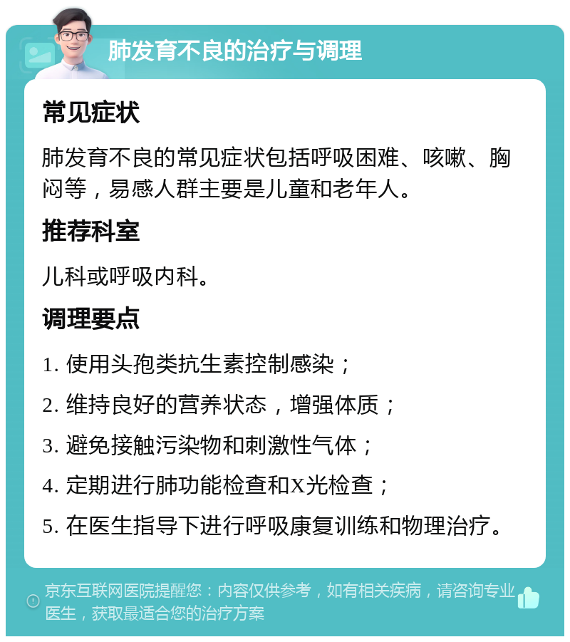 肺发育不良的治疗与调理 常见症状 肺发育不良的常见症状包括呼吸困难、咳嗽、胸闷等，易感人群主要是儿童和老年人。 推荐科室 儿科或呼吸内科。 调理要点 1. 使用头孢类抗生素控制感染； 2. 维持良好的营养状态，增强体质； 3. 避免接触污染物和刺激性气体； 4. 定期进行肺功能检查和X光检查； 5. 在医生指导下进行呼吸康复训练和物理治疗。