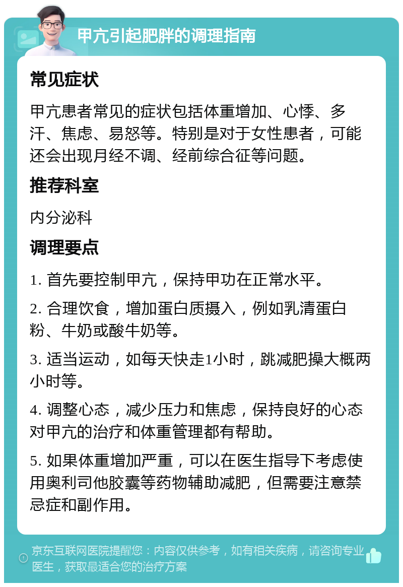 甲亢引起肥胖的调理指南 常见症状 甲亢患者常见的症状包括体重增加、心悸、多汗、焦虑、易怒等。特别是对于女性患者，可能还会出现月经不调、经前综合征等问题。 推荐科室 内分泌科 调理要点 1. 首先要控制甲亢，保持甲功在正常水平。 2. 合理饮食，增加蛋白质摄入，例如乳清蛋白粉、牛奶或酸牛奶等。 3. 适当运动，如每天快走1小时，跳减肥操大概两小时等。 4. 调整心态，减少压力和焦虑，保持良好的心态对甲亢的治疗和体重管理都有帮助。 5. 如果体重增加严重，可以在医生指导下考虑使用奥利司他胶囊等药物辅助减肥，但需要注意禁忌症和副作用。