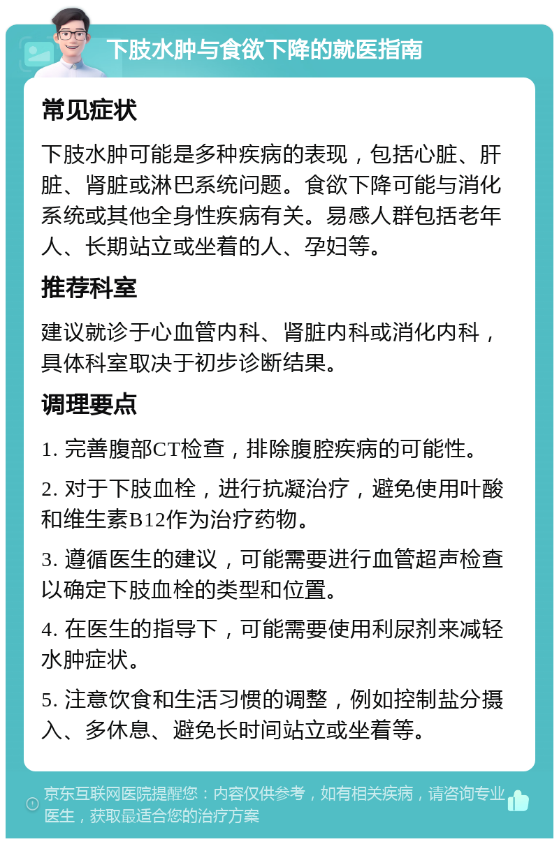 下肢水肿与食欲下降的就医指南 常见症状 下肢水肿可能是多种疾病的表现，包括心脏、肝脏、肾脏或淋巴系统问题。食欲下降可能与消化系统或其他全身性疾病有关。易感人群包括老年人、长期站立或坐着的人、孕妇等。 推荐科室 建议就诊于心血管内科、肾脏内科或消化内科，具体科室取决于初步诊断结果。 调理要点 1. 完善腹部CT检查，排除腹腔疾病的可能性。 2. 对于下肢血栓，进行抗凝治疗，避免使用叶酸和维生素B12作为治疗药物。 3. 遵循医生的建议，可能需要进行血管超声检查以确定下肢血栓的类型和位置。 4. 在医生的指导下，可能需要使用利尿剂来减轻水肿症状。 5. 注意饮食和生活习惯的调整，例如控制盐分摄入、多休息、避免长时间站立或坐着等。