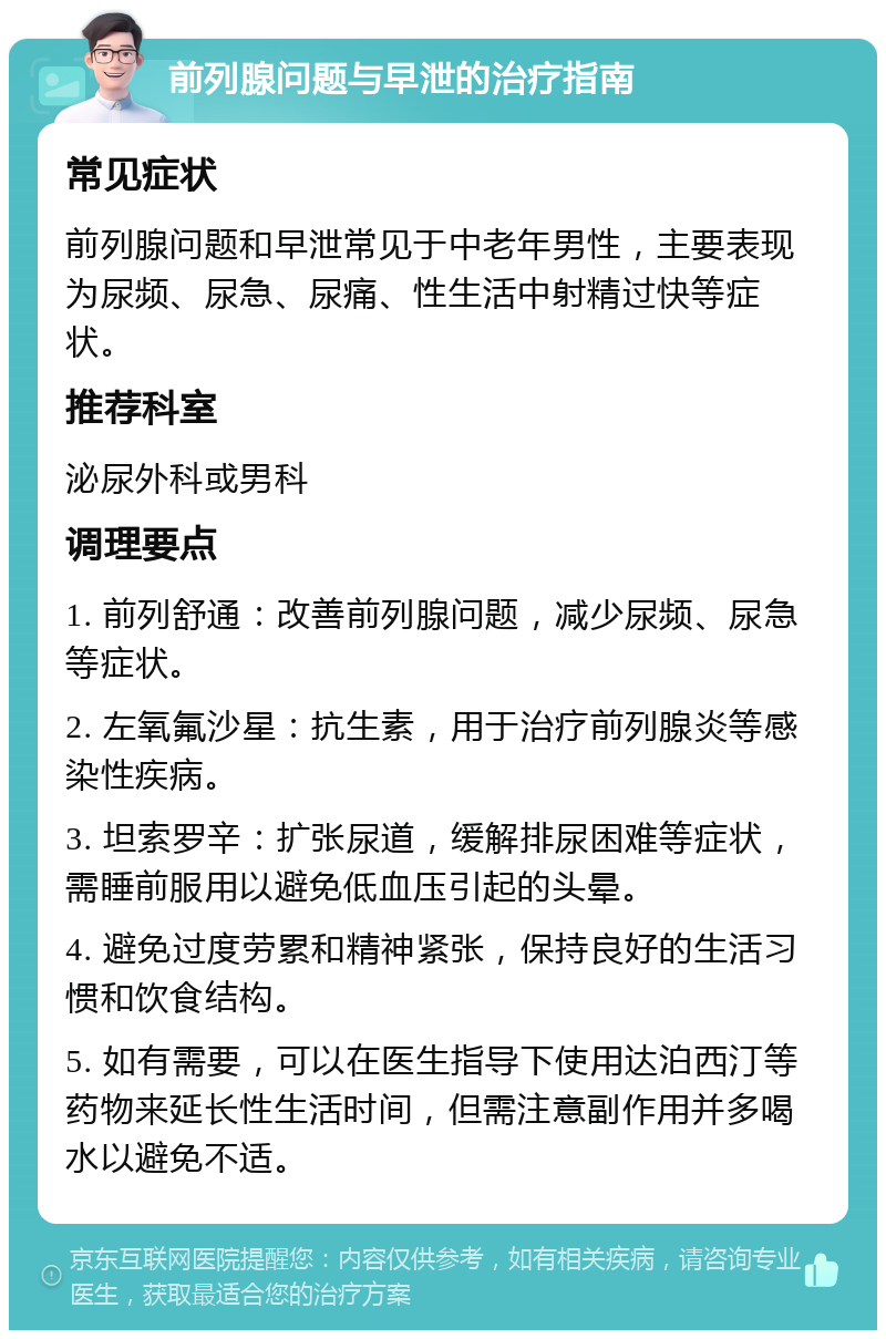 前列腺问题与早泄的治疗指南 常见症状 前列腺问题和早泄常见于中老年男性，主要表现为尿频、尿急、尿痛、性生活中射精过快等症状。 推荐科室 泌尿外科或男科 调理要点 1. 前列舒通：改善前列腺问题，减少尿频、尿急等症状。 2. 左氧氟沙星：抗生素，用于治疗前列腺炎等感染性疾病。 3. 坦索罗辛：扩张尿道，缓解排尿困难等症状，需睡前服用以避免低血压引起的头晕。 4. 避免过度劳累和精神紧张，保持良好的生活习惯和饮食结构。 5. 如有需要，可以在医生指导下使用达泊西汀等药物来延长性生活时间，但需注意副作用并多喝水以避免不适。