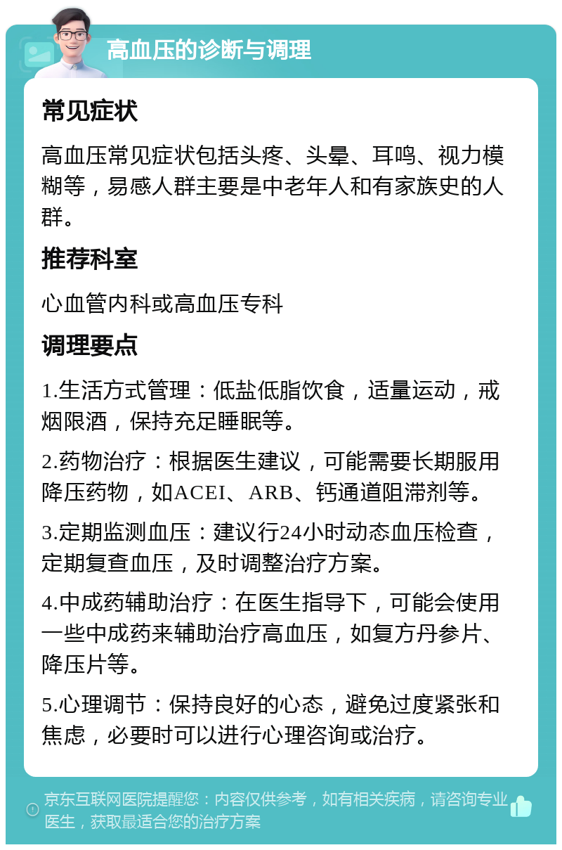 高血压的诊断与调理 常见症状 高血压常见症状包括头疼、头晕、耳鸣、视力模糊等，易感人群主要是中老年人和有家族史的人群。 推荐科室 心血管内科或高血压专科 调理要点 1.生活方式管理：低盐低脂饮食，适量运动，戒烟限酒，保持充足睡眠等。 2.药物治疗：根据医生建议，可能需要长期服用降压药物，如ACEI、ARB、钙通道阻滞剂等。 3.定期监测血压：建议行24小时动态血压检查，定期复查血压，及时调整治疗方案。 4.中成药辅助治疗：在医生指导下，可能会使用一些中成药来辅助治疗高血压，如复方丹参片、降压片等。 5.心理调节：保持良好的心态，避免过度紧张和焦虑，必要时可以进行心理咨询或治疗。