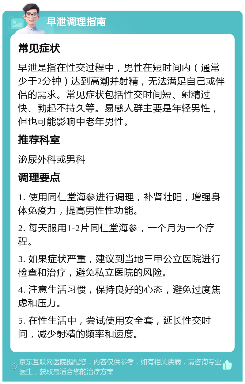 早泄调理指南 常见症状 早泄是指在性交过程中，男性在短时间内（通常少于2分钟）达到高潮并射精，无法满足自己或伴侣的需求。常见症状包括性交时间短、射精过快、勃起不持久等。易感人群主要是年轻男性，但也可能影响中老年男性。 推荐科室 泌尿外科或男科 调理要点 1. 使用同仁堂海参进行调理，补肾壮阳，增强身体免疫力，提高男性性功能。 2. 每天服用1-2片同仁堂海参，一个月为一个疗程。 3. 如果症状严重，建议到当地三甲公立医院进行检查和治疗，避免私立医院的风险。 4. 注意生活习惯，保持良好的心态，避免过度焦虑和压力。 5. 在性生活中，尝试使用安全套，延长性交时间，减少射精的频率和速度。