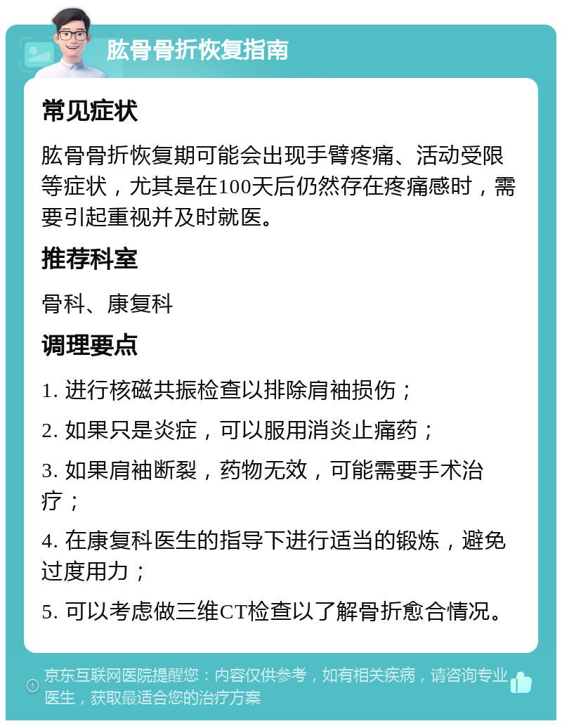 肱骨骨折恢复指南 常见症状 肱骨骨折恢复期可能会出现手臂疼痛、活动受限等症状，尤其是在100天后仍然存在疼痛感时，需要引起重视并及时就医。 推荐科室 骨科、康复科 调理要点 1. 进行核磁共振检查以排除肩袖损伤； 2. 如果只是炎症，可以服用消炎止痛药； 3. 如果肩袖断裂，药物无效，可能需要手术治疗； 4. 在康复科医生的指导下进行适当的锻炼，避免过度用力； 5. 可以考虑做三维CT检查以了解骨折愈合情况。