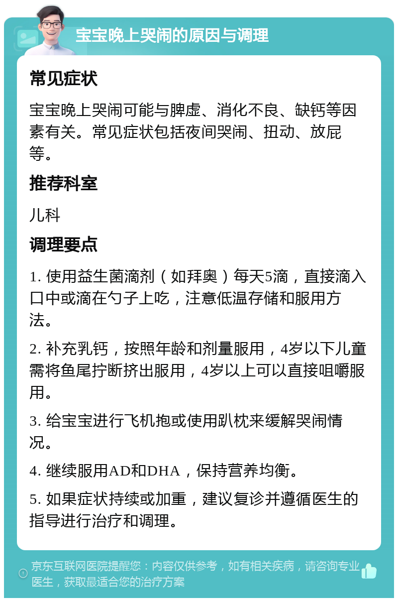 宝宝晚上哭闹的原因与调理 常见症状 宝宝晚上哭闹可能与脾虚、消化不良、缺钙等因素有关。常见症状包括夜间哭闹、扭动、放屁等。 推荐科室 儿科 调理要点 1. 使用益生菌滴剂（如拜奥）每天5滴，直接滴入口中或滴在勺子上吃，注意低温存储和服用方法。 2. 补充乳钙，按照年龄和剂量服用，4岁以下儿童需将鱼尾拧断挤出服用，4岁以上可以直接咀嚼服用。 3. 给宝宝进行飞机抱或使用趴枕来缓解哭闹情况。 4. 继续服用AD和DHA，保持营养均衡。 5. 如果症状持续或加重，建议复诊并遵循医生的指导进行治疗和调理。