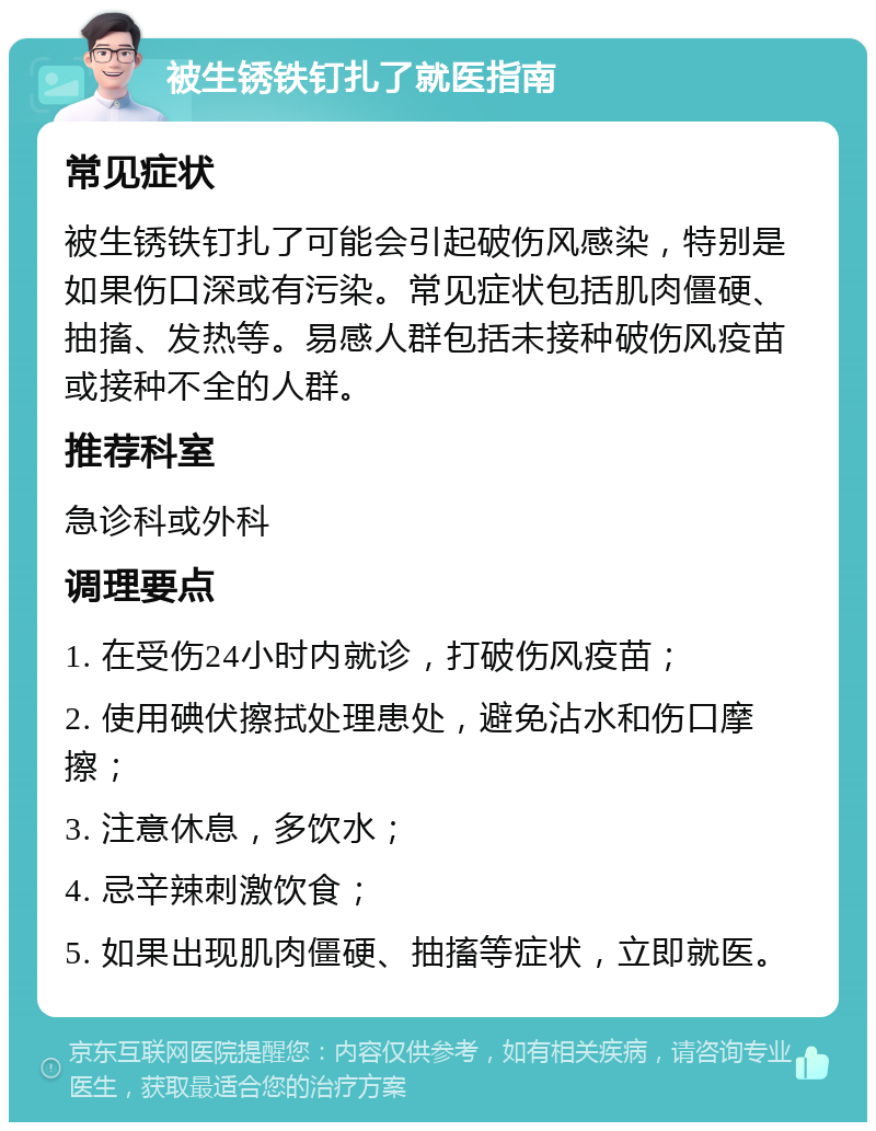 被生锈铁钉扎了就医指南 常见症状 被生锈铁钉扎了可能会引起破伤风感染，特别是如果伤口深或有污染。常见症状包括肌肉僵硬、抽搐、发热等。易感人群包括未接种破伤风疫苗或接种不全的人群。 推荐科室 急诊科或外科 调理要点 1. 在受伤24小时内就诊，打破伤风疫苗； 2. 使用碘伏擦拭处理患处，避免沾水和伤口摩擦； 3. 注意休息，多饮水； 4. 忌辛辣刺激饮食； 5. 如果出现肌肉僵硬、抽搐等症状，立即就医。