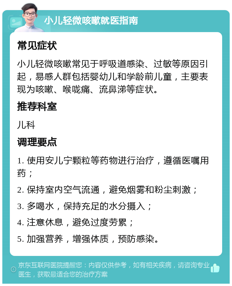 小儿轻微咳嗽就医指南 常见症状 小儿轻微咳嗽常见于呼吸道感染、过敏等原因引起，易感人群包括婴幼儿和学龄前儿童，主要表现为咳嗽、喉咙痛、流鼻涕等症状。 推荐科室 儿科 调理要点 1. 使用安儿宁颗粒等药物进行治疗，遵循医嘱用药； 2. 保持室内空气流通，避免烟雾和粉尘刺激； 3. 多喝水，保持充足的水分摄入； 4. 注意休息，避免过度劳累； 5. 加强营养，增强体质，预防感染。