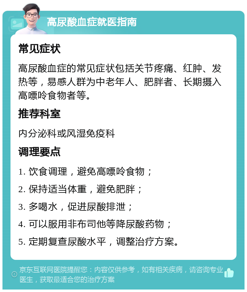 高尿酸血症就医指南 常见症状 高尿酸血症的常见症状包括关节疼痛、红肿、发热等，易感人群为中老年人、肥胖者、长期摄入高嘌呤食物者等。 推荐科室 内分泌科或风湿免疫科 调理要点 1. 饮食调理，避免高嘌呤食物； 2. 保持适当体重，避免肥胖； 3. 多喝水，促进尿酸排泄； 4. 可以服用非布司他等降尿酸药物； 5. 定期复查尿酸水平，调整治疗方案。