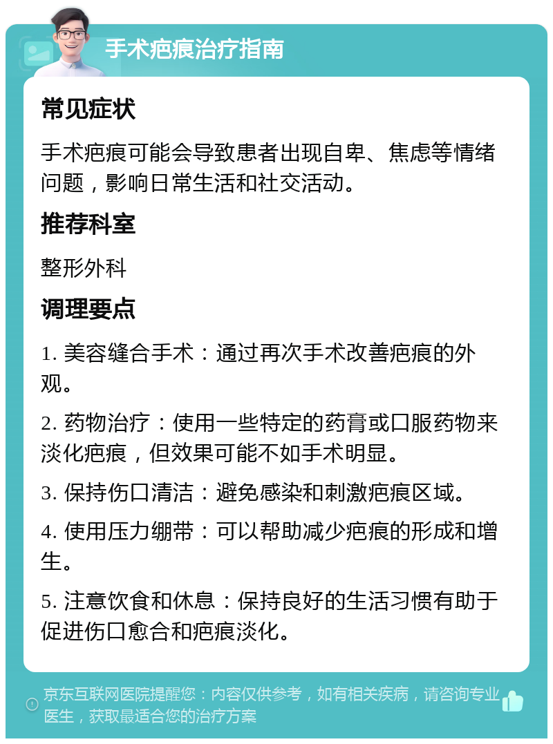 手术疤痕治疗指南 常见症状 手术疤痕可能会导致患者出现自卑、焦虑等情绪问题，影响日常生活和社交活动。 推荐科室 整形外科 调理要点 1. 美容缝合手术：通过再次手术改善疤痕的外观。 2. 药物治疗：使用一些特定的药膏或口服药物来淡化疤痕，但效果可能不如手术明显。 3. 保持伤口清洁：避免感染和刺激疤痕区域。 4. 使用压力绷带：可以帮助减少疤痕的形成和增生。 5. 注意饮食和休息：保持良好的生活习惯有助于促进伤口愈合和疤痕淡化。