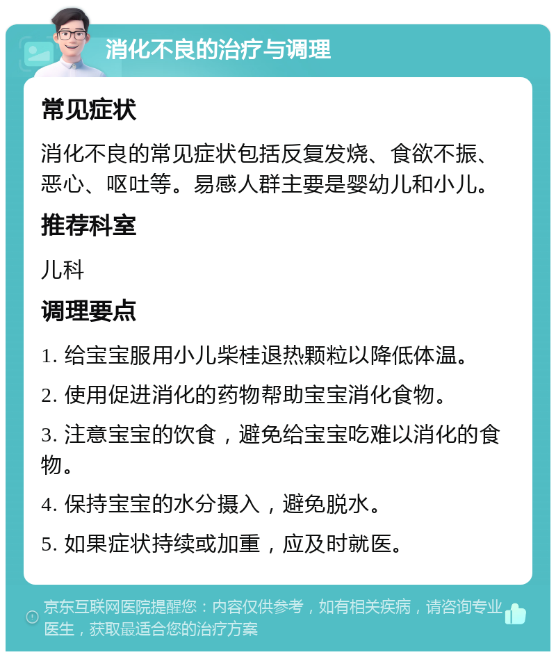 消化不良的治疗与调理 常见症状 消化不良的常见症状包括反复发烧、食欲不振、恶心、呕吐等。易感人群主要是婴幼儿和小儿。 推荐科室 儿科 调理要点 1. 给宝宝服用小儿柴桂退热颗粒以降低体温。 2. 使用促进消化的药物帮助宝宝消化食物。 3. 注意宝宝的饮食，避免给宝宝吃难以消化的食物。 4. 保持宝宝的水分摄入，避免脱水。 5. 如果症状持续或加重，应及时就医。