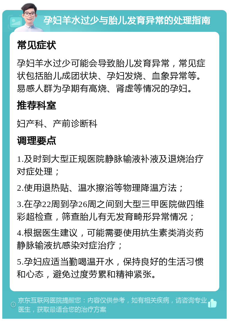 孕妇羊水过少与胎儿发育异常的处理指南 常见症状 孕妇羊水过少可能会导致胎儿发育异常，常见症状包括胎儿成团状块、孕妇发烧、血象异常等。易感人群为孕期有高烧、肾虚等情况的孕妇。 推荐科室 妇产科、产前诊断科 调理要点 1.及时到大型正规医院静脉输液补液及退烧治疗对症处理； 2.使用退热贴、温水擦浴等物理降温方法； 3.在孕22周到孕26周之间到大型三甲医院做四维彩超检查，筛查胎儿有无发育畸形异常情况； 4.根据医生建议，可能需要使用抗生素类消炎药静脉输液抗感染对症治疗； 5.孕妇应适当勤喝温开水，保持良好的生活习惯和心态，避免过度劳累和精神紧张。