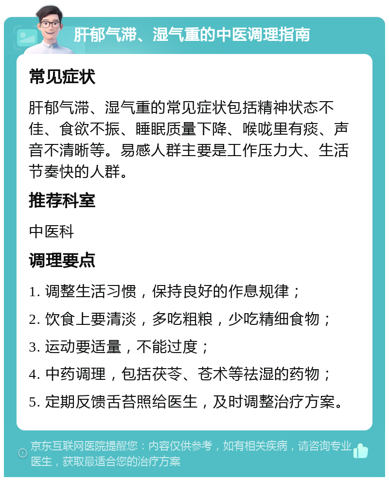 肝郁气滞、湿气重的中医调理指南 常见症状 肝郁气滞、湿气重的常见症状包括精神状态不佳、食欲不振、睡眠质量下降、喉咙里有痰、声音不清晰等。易感人群主要是工作压力大、生活节奏快的人群。 推荐科室 中医科 调理要点 1. 调整生活习惯，保持良好的作息规律； 2. 饮食上要清淡，多吃粗粮，少吃精细食物； 3. 运动要适量，不能过度； 4. 中药调理，包括茯苓、苍术等祛湿的药物； 5. 定期反馈舌苔照给医生，及时调整治疗方案。