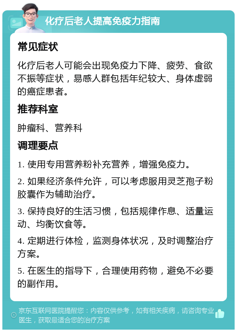 化疗后老人提高免疫力指南 常见症状 化疗后老人可能会出现免疫力下降、疲劳、食欲不振等症状，易感人群包括年纪较大、身体虚弱的癌症患者。 推荐科室 肿瘤科、营养科 调理要点 1. 使用专用营养粉补充营养，增强免疫力。 2. 如果经济条件允许，可以考虑服用灵芝孢子粉胶囊作为辅助治疗。 3. 保持良好的生活习惯，包括规律作息、适量运动、均衡饮食等。 4. 定期进行体检，监测身体状况，及时调整治疗方案。 5. 在医生的指导下，合理使用药物，避免不必要的副作用。