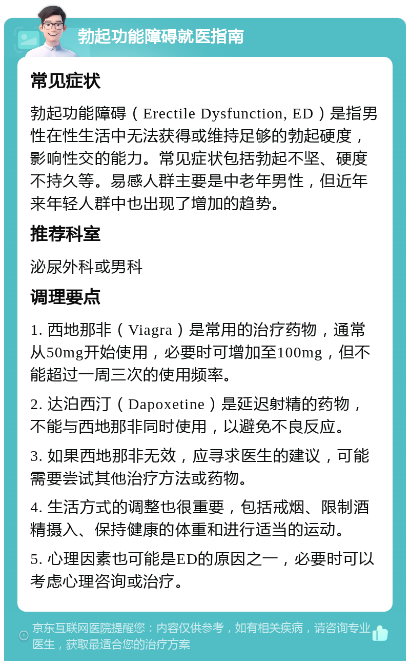 勃起功能障碍就医指南 常见症状 勃起功能障碍（Erectile Dysfunction, ED）是指男性在性生活中无法获得或维持足够的勃起硬度，影响性交的能力。常见症状包括勃起不坚、硬度不持久等。易感人群主要是中老年男性，但近年来年轻人群中也出现了增加的趋势。 推荐科室 泌尿外科或男科 调理要点 1. 西地那非（Viagra）是常用的治疗药物，通常从50mg开始使用，必要时可增加至100mg，但不能超过一周三次的使用频率。 2. 达泊西汀（Dapoxetine）是延迟射精的药物，不能与西地那非同时使用，以避免不良反应。 3. 如果西地那非无效，应寻求医生的建议，可能需要尝试其他治疗方法或药物。 4. 生活方式的调整也很重要，包括戒烟、限制酒精摄入、保持健康的体重和进行适当的运动。 5. 心理因素也可能是ED的原因之一，必要时可以考虑心理咨询或治疗。