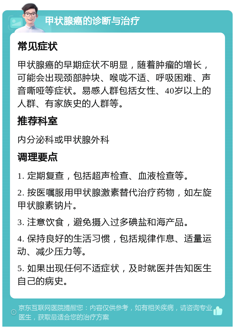 甲状腺癌的诊断与治疗 常见症状 甲状腺癌的早期症状不明显，随着肿瘤的增长，可能会出现颈部肿块、喉咙不适、呼吸困难、声音嘶哑等症状。易感人群包括女性、40岁以上的人群、有家族史的人群等。 推荐科室 内分泌科或甲状腺外科 调理要点 1. 定期复查，包括超声检查、血液检查等。 2. 按医嘱服用甲状腺激素替代治疗药物，如左旋甲状腺素钠片。 3. 注意饮食，避免摄入过多碘盐和海产品。 4. 保持良好的生活习惯，包括规律作息、适量运动、减少压力等。 5. 如果出现任何不适症状，及时就医并告知医生自己的病史。