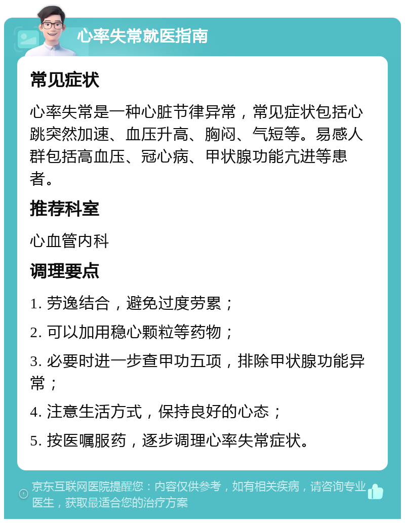 心率失常就医指南 常见症状 心率失常是一种心脏节律异常，常见症状包括心跳突然加速、血压升高、胸闷、气短等。易感人群包括高血压、冠心病、甲状腺功能亢进等患者。 推荐科室 心血管内科 调理要点 1. 劳逸结合，避免过度劳累； 2. 可以加用稳心颗粒等药物； 3. 必要时进一步查甲功五项，排除甲状腺功能异常； 4. 注意生活方式，保持良好的心态； 5. 按医嘱服药，逐步调理心率失常症状。