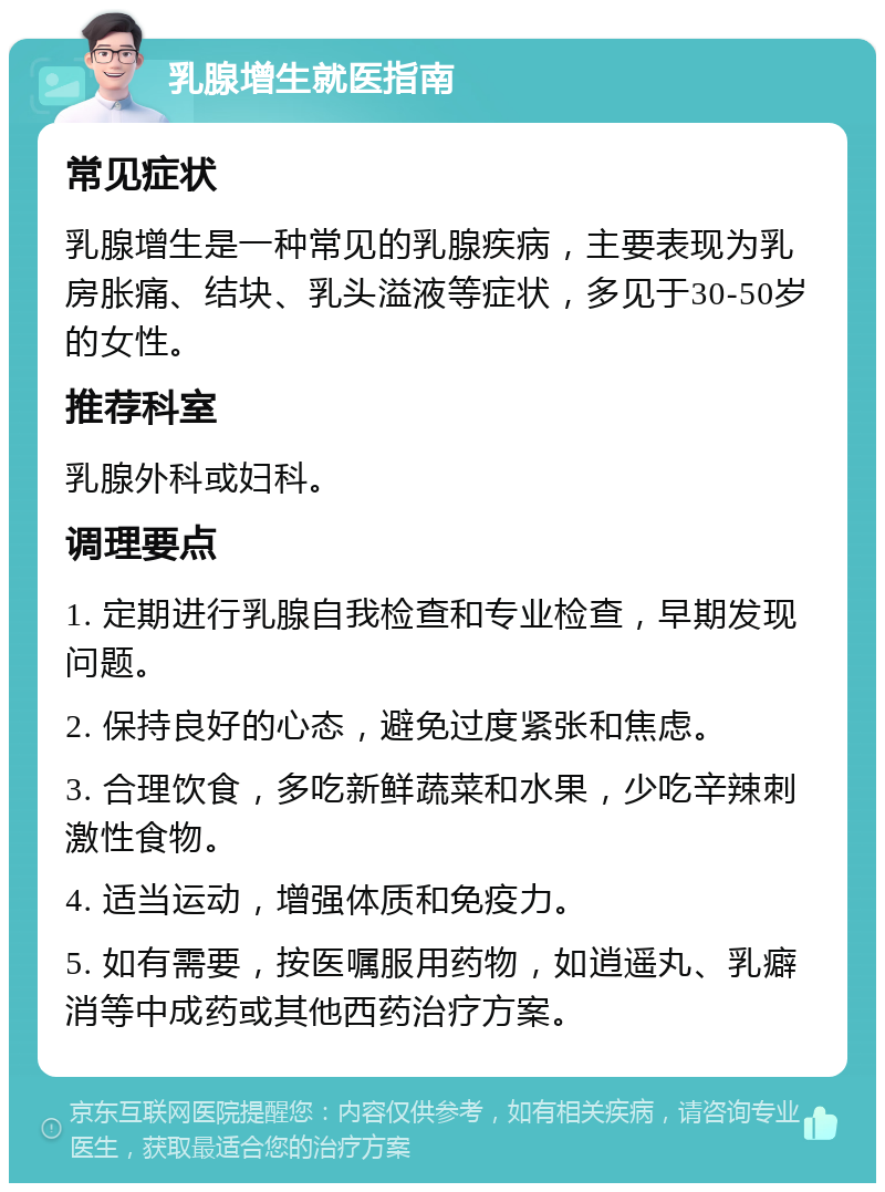 乳腺增生就医指南 常见症状 乳腺增生是一种常见的乳腺疾病，主要表现为乳房胀痛、结块、乳头溢液等症状，多见于30-50岁的女性。 推荐科室 乳腺外科或妇科。 调理要点 1. 定期进行乳腺自我检查和专业检查，早期发现问题。 2. 保持良好的心态，避免过度紧张和焦虑。 3. 合理饮食，多吃新鲜蔬菜和水果，少吃辛辣刺激性食物。 4. 适当运动，增强体质和免疫力。 5. 如有需要，按医嘱服用药物，如逍遥丸、乳癖消等中成药或其他西药治疗方案。