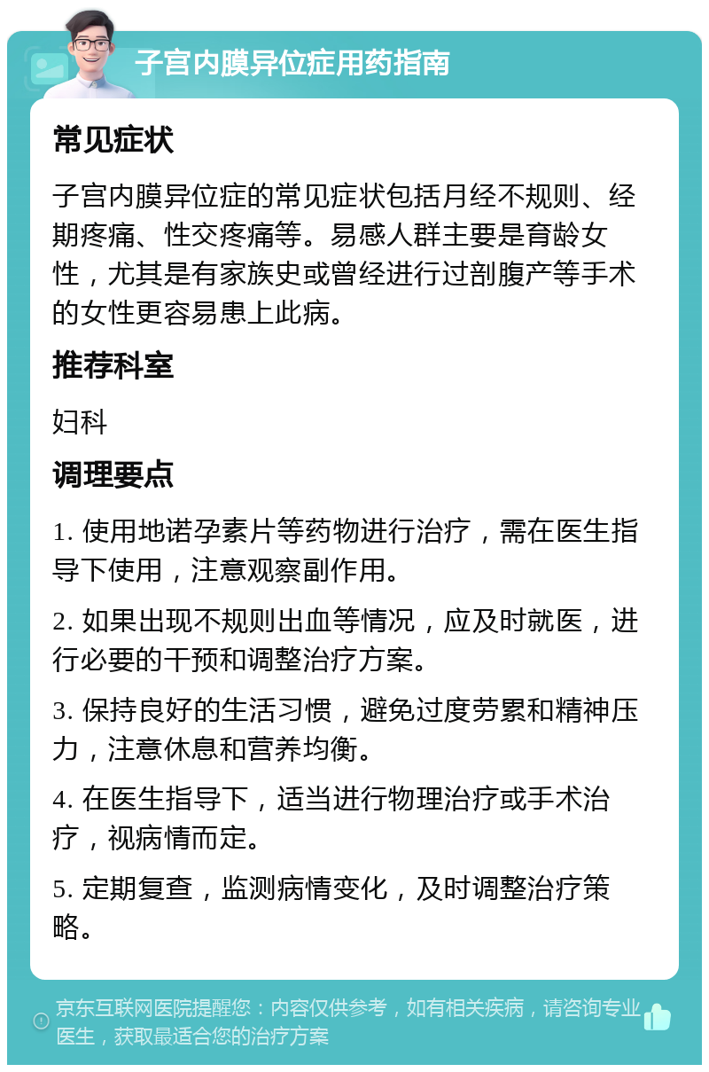 子宫内膜异位症用药指南 常见症状 子宫内膜异位症的常见症状包括月经不规则、经期疼痛、性交疼痛等。易感人群主要是育龄女性，尤其是有家族史或曾经进行过剖腹产等手术的女性更容易患上此病。 推荐科室 妇科 调理要点 1. 使用地诺孕素片等药物进行治疗，需在医生指导下使用，注意观察副作用。 2. 如果出现不规则出血等情况，应及时就医，进行必要的干预和调整治疗方案。 3. 保持良好的生活习惯，避免过度劳累和精神压力，注意休息和营养均衡。 4. 在医生指导下，适当进行物理治疗或手术治疗，视病情而定。 5. 定期复查，监测病情变化，及时调整治疗策略。