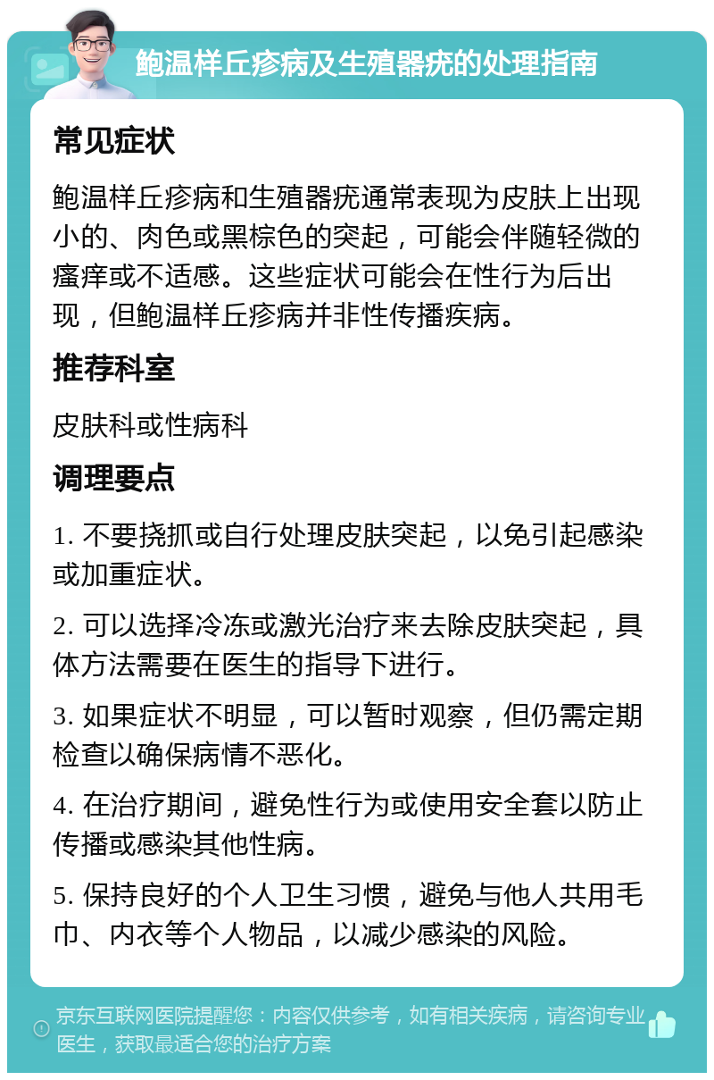 鲍温样丘疹病及生殖器疣的处理指南 常见症状 鲍温样丘疹病和生殖器疣通常表现为皮肤上出现小的、肉色或黑棕色的突起，可能会伴随轻微的瘙痒或不适感。这些症状可能会在性行为后出现，但鲍温样丘疹病并非性传播疾病。 推荐科室 皮肤科或性病科 调理要点 1. 不要挠抓或自行处理皮肤突起，以免引起感染或加重症状。 2. 可以选择冷冻或激光治疗来去除皮肤突起，具体方法需要在医生的指导下进行。 3. 如果症状不明显，可以暂时观察，但仍需定期检查以确保病情不恶化。 4. 在治疗期间，避免性行为或使用安全套以防止传播或感染其他性病。 5. 保持良好的个人卫生习惯，避免与他人共用毛巾、内衣等个人物品，以减少感染的风险。