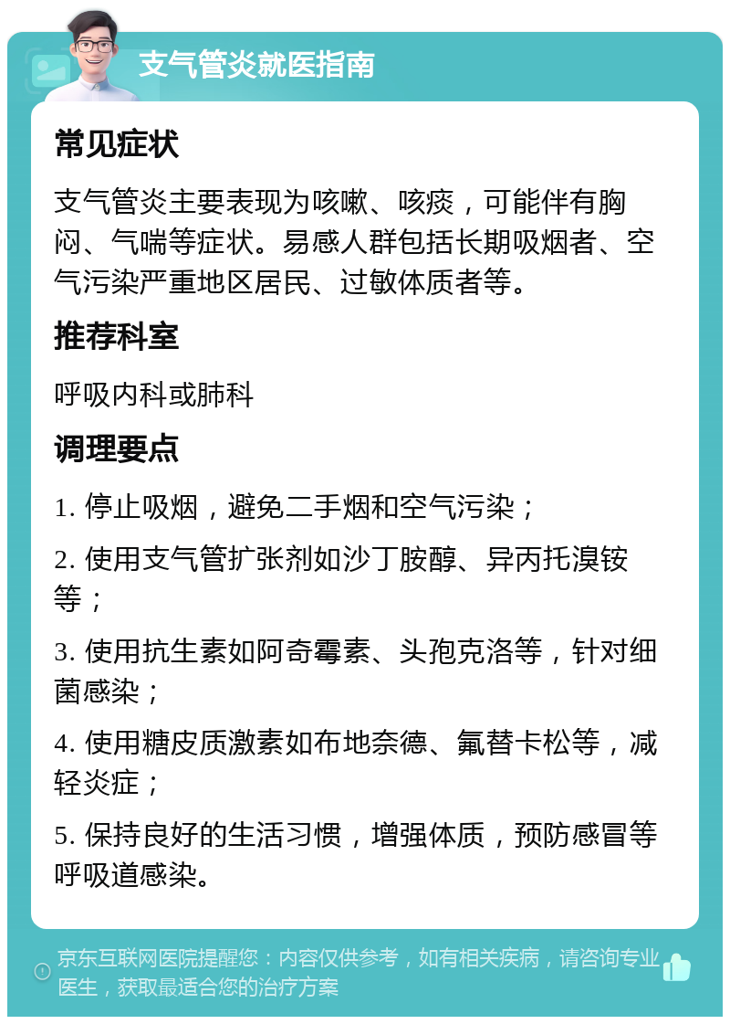 支气管炎就医指南 常见症状 支气管炎主要表现为咳嗽、咳痰，可能伴有胸闷、气喘等症状。易感人群包括长期吸烟者、空气污染严重地区居民、过敏体质者等。 推荐科室 呼吸内科或肺科 调理要点 1. 停止吸烟，避免二手烟和空气污染； 2. 使用支气管扩张剂如沙丁胺醇、异丙托溴铵等； 3. 使用抗生素如阿奇霉素、头孢克洛等，针对细菌感染； 4. 使用糖皮质激素如布地奈德、氟替卡松等，减轻炎症； 5. 保持良好的生活习惯，增强体质，预防感冒等呼吸道感染。