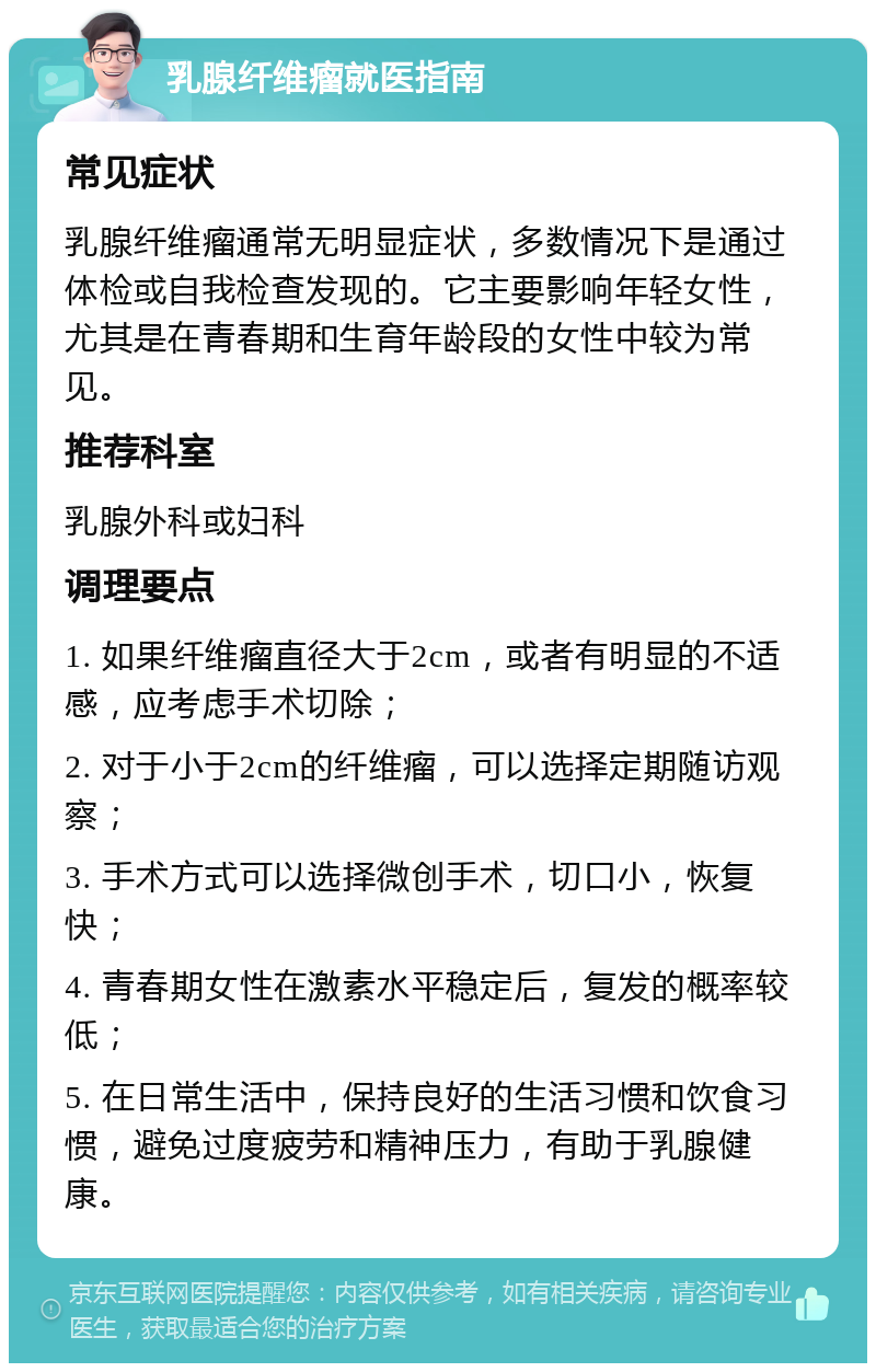 乳腺纤维瘤就医指南 常见症状 乳腺纤维瘤通常无明显症状，多数情况下是通过体检或自我检查发现的。它主要影响年轻女性，尤其是在青春期和生育年龄段的女性中较为常见。 推荐科室 乳腺外科或妇科 调理要点 1. 如果纤维瘤直径大于2cm，或者有明显的不适感，应考虑手术切除； 2. 对于小于2cm的纤维瘤，可以选择定期随访观察； 3. 手术方式可以选择微创手术，切口小，恢复快； 4. 青春期女性在激素水平稳定后，复发的概率较低； 5. 在日常生活中，保持良好的生活习惯和饮食习惯，避免过度疲劳和精神压力，有助于乳腺健康。