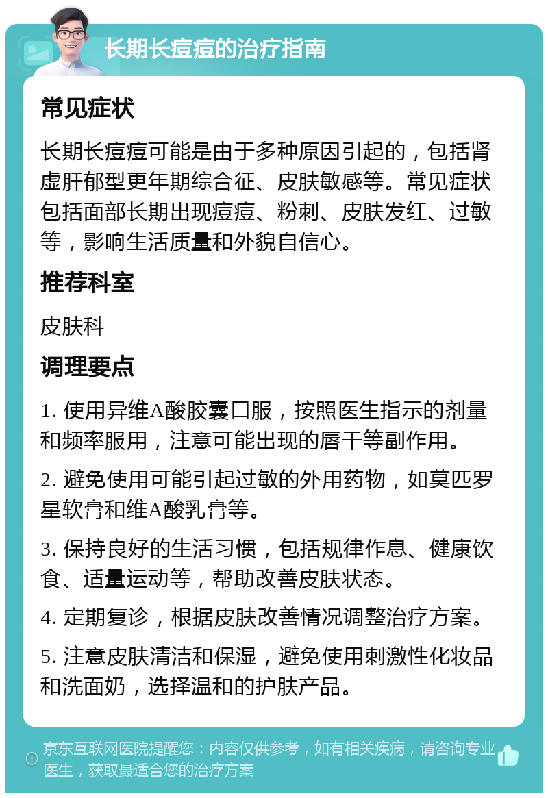 长期长痘痘的治疗指南 常见症状 长期长痘痘可能是由于多种原因引起的，包括肾虚肝郁型更年期综合征、皮肤敏感等。常见症状包括面部长期出现痘痘、粉刺、皮肤发红、过敏等，影响生活质量和外貌自信心。 推荐科室 皮肤科 调理要点 1. 使用异维A酸胶囊口服，按照医生指示的剂量和频率服用，注意可能出现的唇干等副作用。 2. 避免使用可能引起过敏的外用药物，如莫匹罗星软膏和维A酸乳膏等。 3. 保持良好的生活习惯，包括规律作息、健康饮食、适量运动等，帮助改善皮肤状态。 4. 定期复诊，根据皮肤改善情况调整治疗方案。 5. 注意皮肤清洁和保湿，避免使用刺激性化妆品和洗面奶，选择温和的护肤产品。