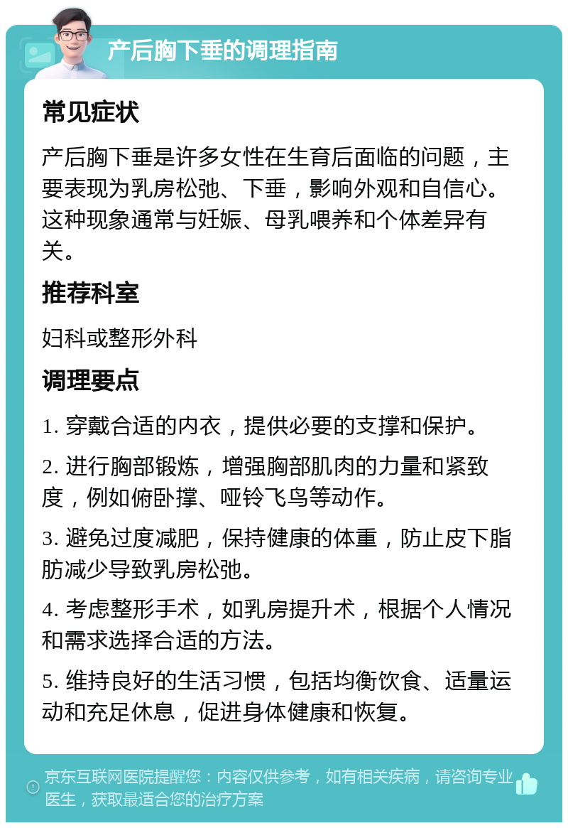 产后胸下垂的调理指南 常见症状 产后胸下垂是许多女性在生育后面临的问题，主要表现为乳房松弛、下垂，影响外观和自信心。这种现象通常与妊娠、母乳喂养和个体差异有关。 推荐科室 妇科或整形外科 调理要点 1. 穿戴合适的内衣，提供必要的支撑和保护。 2. 进行胸部锻炼，增强胸部肌肉的力量和紧致度，例如俯卧撑、哑铃飞鸟等动作。 3. 避免过度减肥，保持健康的体重，防止皮下脂肪减少导致乳房松弛。 4. 考虑整形手术，如乳房提升术，根据个人情况和需求选择合适的方法。 5. 维持良好的生活习惯，包括均衡饮食、适量运动和充足休息，促进身体健康和恢复。