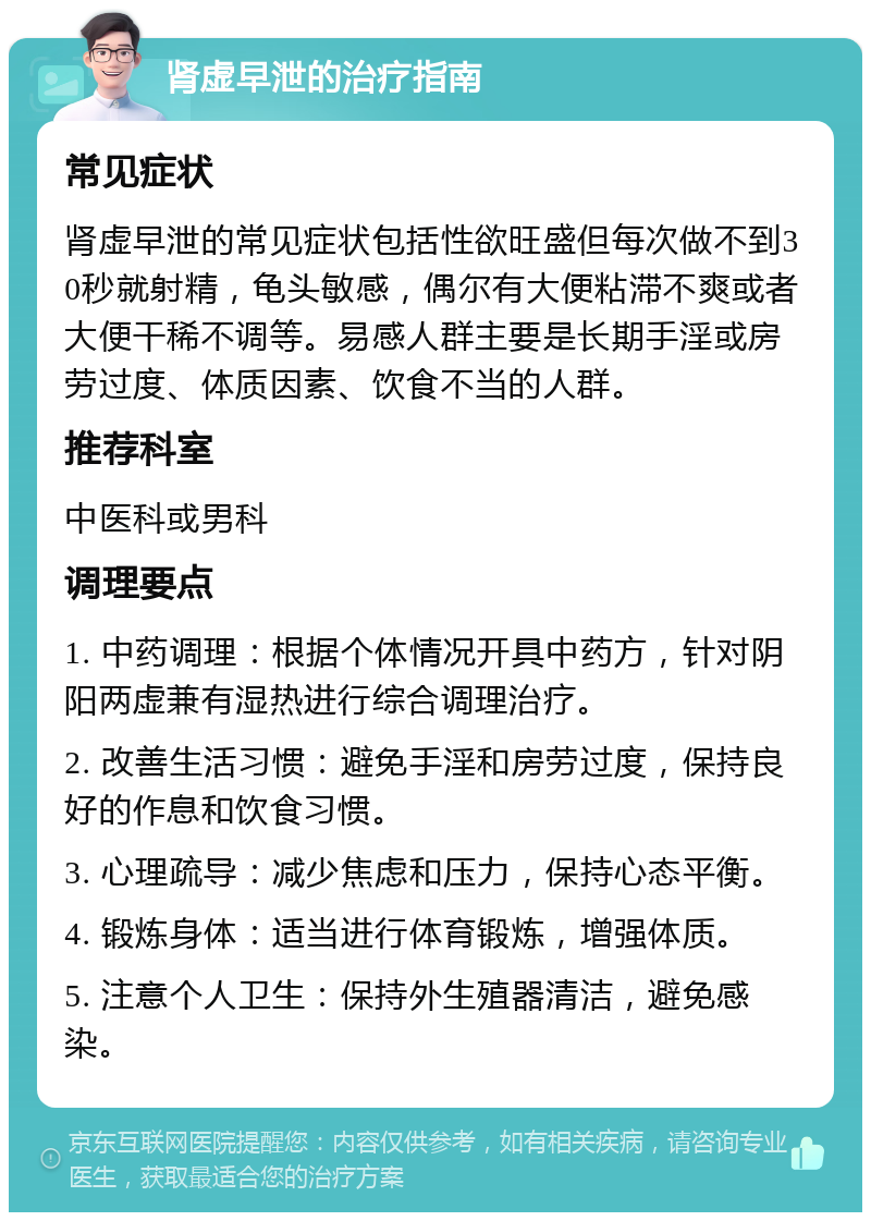 肾虚早泄的治疗指南 常见症状 肾虚早泄的常见症状包括性欲旺盛但每次做不到30秒就射精，龟头敏感，偶尔有大便粘滞不爽或者大便干稀不调等。易感人群主要是长期手淫或房劳过度、体质因素、饮食不当的人群。 推荐科室 中医科或男科 调理要点 1. 中药调理：根据个体情况开具中药方，针对阴阳两虚兼有湿热进行综合调理治疗。 2. 改善生活习惯：避免手淫和房劳过度，保持良好的作息和饮食习惯。 3. 心理疏导：减少焦虑和压力，保持心态平衡。 4. 锻炼身体：适当进行体育锻炼，增强体质。 5. 注意个人卫生：保持外生殖器清洁，避免感染。