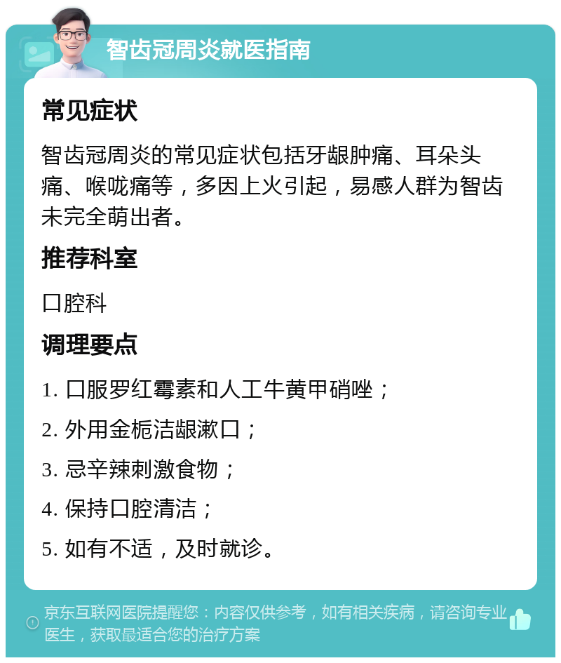 智齿冠周炎就医指南 常见症状 智齿冠周炎的常见症状包括牙龈肿痛、耳朵头痛、喉咙痛等，多因上火引起，易感人群为智齿未完全萌出者。 推荐科室 口腔科 调理要点 1. 口服罗红霉素和人工牛黄甲硝唑； 2. 外用金栀洁龈漱口； 3. 忌辛辣刺激食物； 4. 保持口腔清洁； 5. 如有不适，及时就诊。