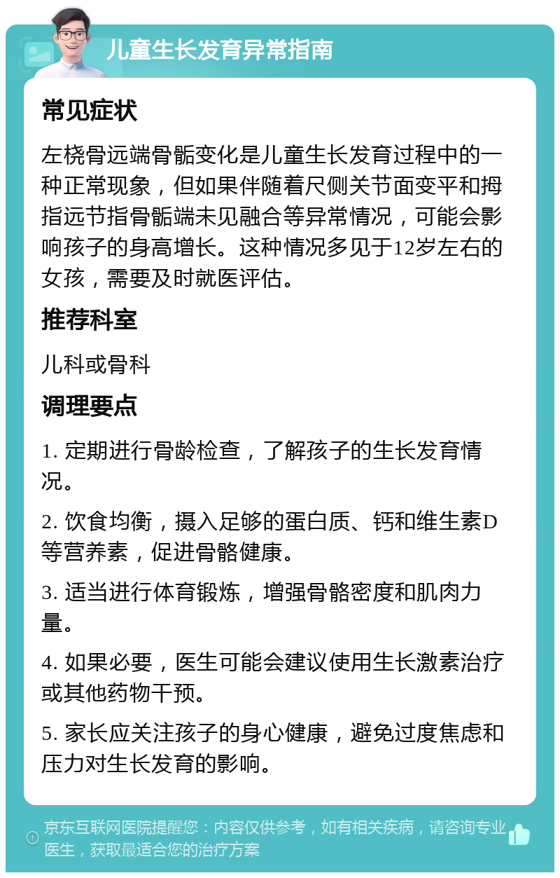 儿童生长发育异常指南 常见症状 左桡骨远端骨骺变化是儿童生长发育过程中的一种正常现象，但如果伴随着尺侧关节面变平和拇指远节指骨骺端未见融合等异常情况，可能会影响孩子的身高增长。这种情况多见于12岁左右的女孩，需要及时就医评估。 推荐科室 儿科或骨科 调理要点 1. 定期进行骨龄检查，了解孩子的生长发育情况。 2. 饮食均衡，摄入足够的蛋白质、钙和维生素D等营养素，促进骨骼健康。 3. 适当进行体育锻炼，增强骨骼密度和肌肉力量。 4. 如果必要，医生可能会建议使用生长激素治疗或其他药物干预。 5. 家长应关注孩子的身心健康，避免过度焦虑和压力对生长发育的影响。