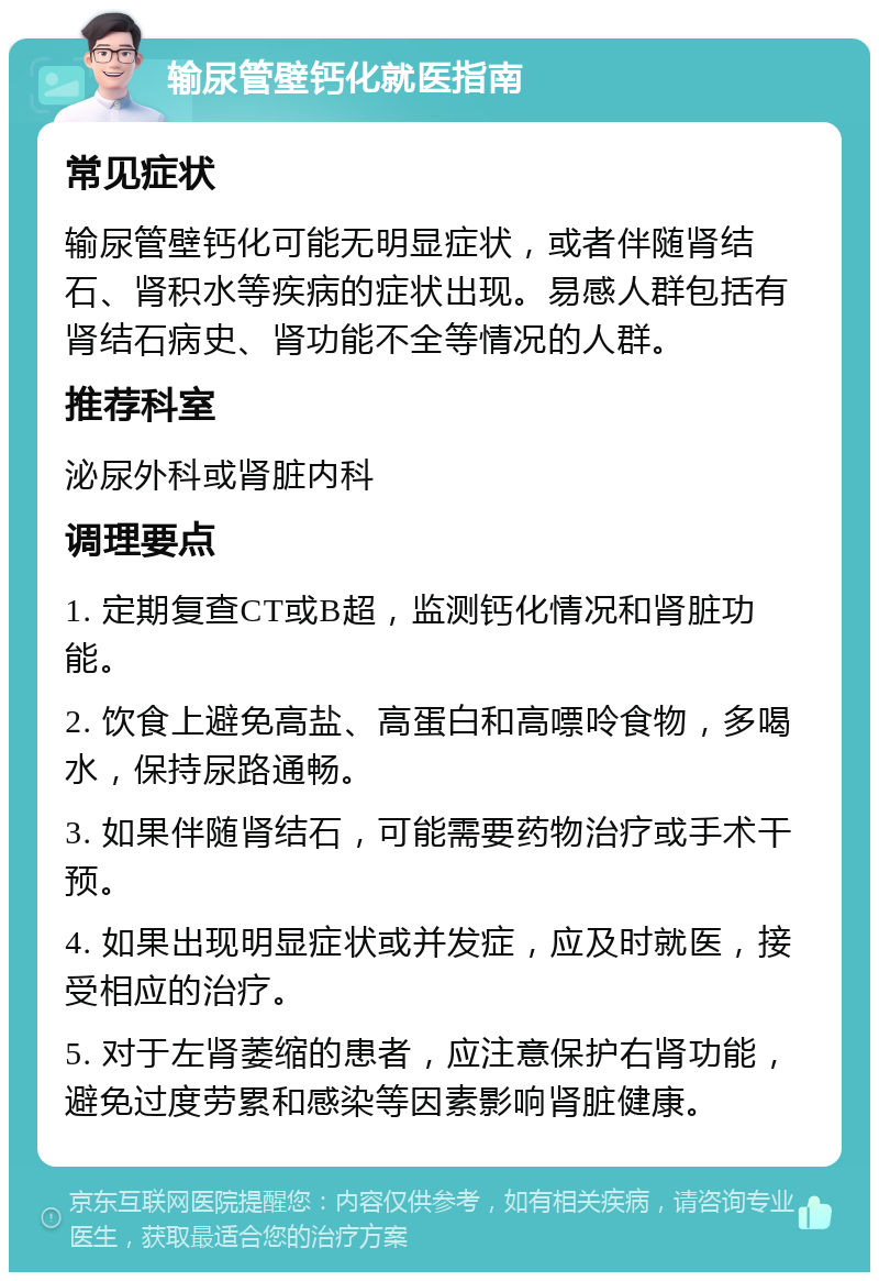 输尿管壁钙化就医指南 常见症状 输尿管壁钙化可能无明显症状，或者伴随肾结石、肾积水等疾病的症状出现。易感人群包括有肾结石病史、肾功能不全等情况的人群。 推荐科室 泌尿外科或肾脏内科 调理要点 1. 定期复查CT或B超，监测钙化情况和肾脏功能。 2. 饮食上避免高盐、高蛋白和高嘌呤食物，多喝水，保持尿路通畅。 3. 如果伴随肾结石，可能需要药物治疗或手术干预。 4. 如果出现明显症状或并发症，应及时就医，接受相应的治疗。 5. 对于左肾萎缩的患者，应注意保护右肾功能，避免过度劳累和感染等因素影响肾脏健康。