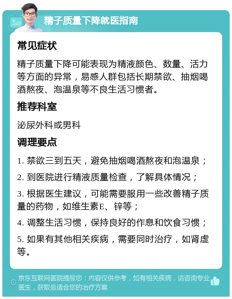 精子质量下降就医指南 常见症状 精子质量下降可能表现为精液颜色、数量、活力等方面的异常，易感人群包括长期禁欲、抽烟喝酒熬夜、泡温泉等不良生活习惯者。 推荐科室 泌尿外科或男科 调理要点 1. 禁欲三到五天，避免抽烟喝酒熬夜和泡温泉； 2. 到医院进行精液质量检查，了解具体情况； 3. 根据医生建议，可能需要服用一些改善精子质量的药物，如维生素E、锌等； 4. 调整生活习惯，保持良好的作息和饮食习惯； 5. 如果有其他相关疾病，需要同时治疗，如肾虚等。