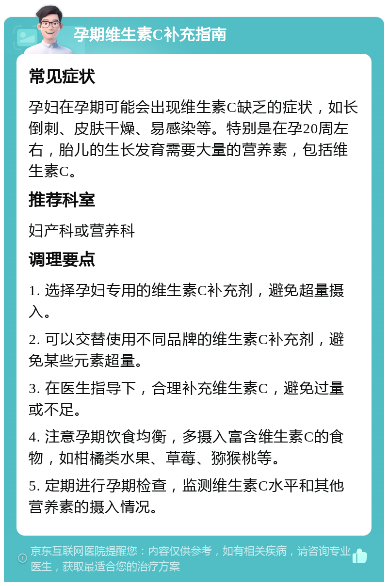 孕期维生素C补充指南 常见症状 孕妇在孕期可能会出现维生素C缺乏的症状，如长倒刺、皮肤干燥、易感染等。特别是在孕20周左右，胎儿的生长发育需要大量的营养素，包括维生素C。 推荐科室 妇产科或营养科 调理要点 1. 选择孕妇专用的维生素C补充剂，避免超量摄入。 2. 可以交替使用不同品牌的维生素C补充剂，避免某些元素超量。 3. 在医生指导下，合理补充维生素C，避免过量或不足。 4. 注意孕期饮食均衡，多摄入富含维生素C的食物，如柑橘类水果、草莓、猕猴桃等。 5. 定期进行孕期检查，监测维生素C水平和其他营养素的摄入情况。