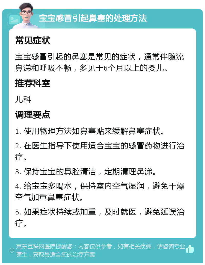 宝宝感冒引起鼻塞的处理方法 常见症状 宝宝感冒引起的鼻塞是常见的症状，通常伴随流鼻涕和呼吸不畅，多见于6个月以上的婴儿。 推荐科室 儿科 调理要点 1. 使用物理方法如鼻塞贴来缓解鼻塞症状。 2. 在医生指导下使用适合宝宝的感冒药物进行治疗。 3. 保持宝宝的鼻腔清洁，定期清理鼻涕。 4. 给宝宝多喝水，保持室内空气湿润，避免干燥空气加重鼻塞症状。 5. 如果症状持续或加重，及时就医，避免延误治疗。