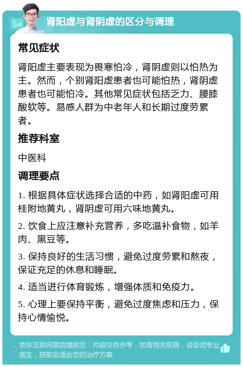 肾阳虚与肾阴虚的区分与调理 常见症状 肾阳虚主要表现为畏寒怕冷，肾阴虚则以怕热为主。然而，个别肾阳虚患者也可能怕热，肾阴虚患者也可能怕冷。其他常见症状包括乏力、腰膝酸软等。易感人群为中老年人和长期过度劳累者。 推荐科室 中医科 调理要点 1. 根据具体症状选择合适的中药，如肾阳虚可用桂附地黄丸，肾阴虚可用六味地黄丸。 2. 饮食上应注意补充营养，多吃温补食物，如羊肉、黑豆等。 3. 保持良好的生活习惯，避免过度劳累和熬夜，保证充足的休息和睡眠。 4. 适当进行体育锻炼，增强体质和免疫力。 5. 心理上要保持平衡，避免过度焦虑和压力，保持心情愉悦。