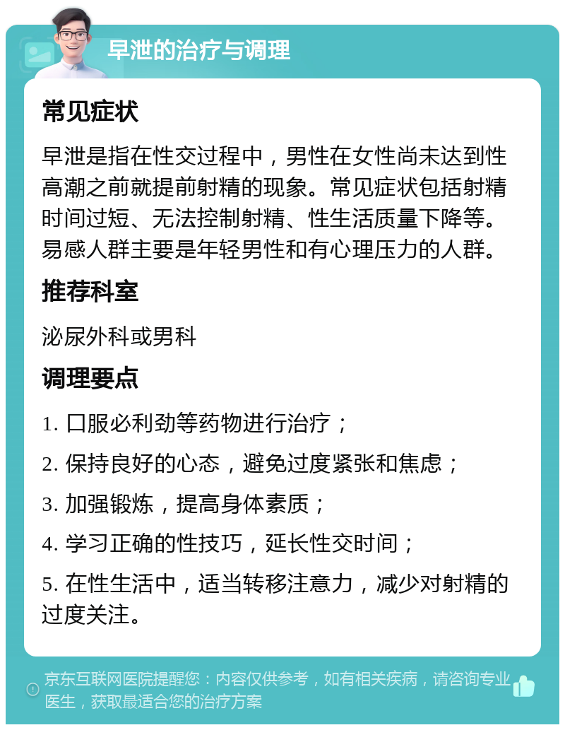 早泄的治疗与调理 常见症状 早泄是指在性交过程中，男性在女性尚未达到性高潮之前就提前射精的现象。常见症状包括射精时间过短、无法控制射精、性生活质量下降等。易感人群主要是年轻男性和有心理压力的人群。 推荐科室 泌尿外科或男科 调理要点 1. 口服必利劲等药物进行治疗； 2. 保持良好的心态，避免过度紧张和焦虑； 3. 加强锻炼，提高身体素质； 4. 学习正确的性技巧，延长性交时间； 5. 在性生活中，适当转移注意力，减少对射精的过度关注。