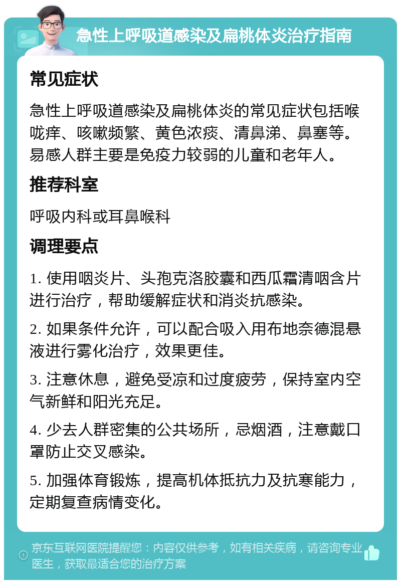 急性上呼吸道感染及扁桃体炎治疗指南 常见症状 急性上呼吸道感染及扁桃体炎的常见症状包括喉咙痒、咳嗽频繁、黄色浓痰、清鼻涕、鼻塞等。易感人群主要是免疫力较弱的儿童和老年人。 推荐科室 呼吸内科或耳鼻喉科 调理要点 1. 使用咽炎片、头孢克洛胶囊和西瓜霜清咽含片进行治疗，帮助缓解症状和消炎抗感染。 2. 如果条件允许，可以配合吸入用布地奈德混悬液进行雾化治疗，效果更佳。 3. 注意休息，避免受凉和过度疲劳，保持室内空气新鲜和阳光充足。 4. 少去人群密集的公共场所，忌烟酒，注意戴口罩防止交叉感染。 5. 加强体育锻炼，提高机体抵抗力及抗寒能力，定期复查病情变化。