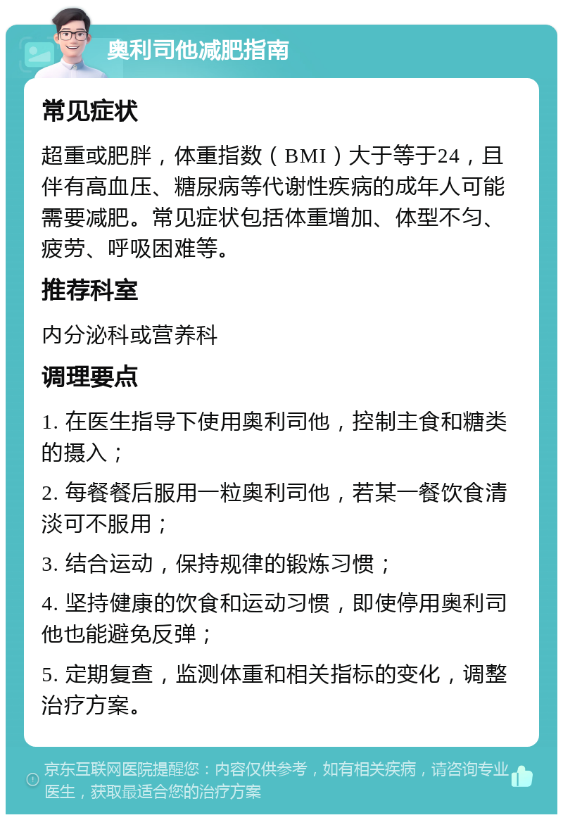 奥利司他减肥指南 常见症状 超重或肥胖，体重指数（BMI）大于等于24，且伴有高血压、糖尿病等代谢性疾病的成年人可能需要减肥。常见症状包括体重增加、体型不匀、疲劳、呼吸困难等。 推荐科室 内分泌科或营养科 调理要点 1. 在医生指导下使用奥利司他，控制主食和糖类的摄入； 2. 每餐餐后服用一粒奥利司他，若某一餐饮食清淡可不服用； 3. 结合运动，保持规律的锻炼习惯； 4. 坚持健康的饮食和运动习惯，即使停用奥利司他也能避免反弹； 5. 定期复查，监测体重和相关指标的变化，调整治疗方案。