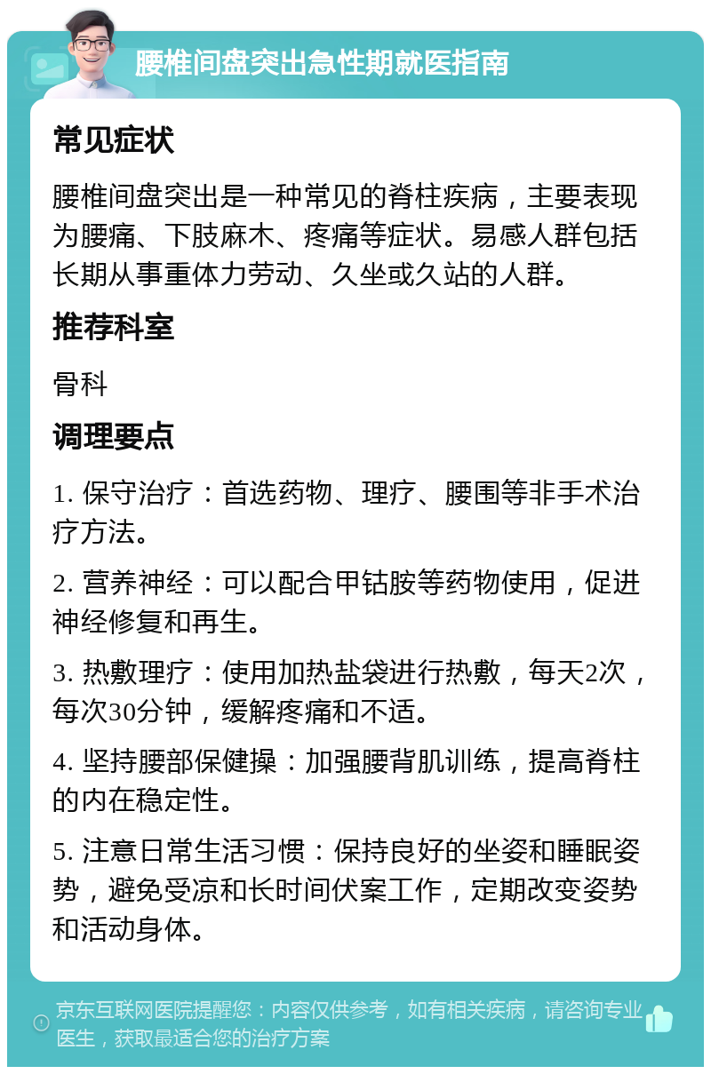 腰椎间盘突出急性期就医指南 常见症状 腰椎间盘突出是一种常见的脊柱疾病，主要表现为腰痛、下肢麻木、疼痛等症状。易感人群包括长期从事重体力劳动、久坐或久站的人群。 推荐科室 骨科 调理要点 1. 保守治疗：首选药物、理疗、腰围等非手术治疗方法。 2. 营养神经：可以配合甲钴胺等药物使用，促进神经修复和再生。 3. 热敷理疗：使用加热盐袋进行热敷，每天2次，每次30分钟，缓解疼痛和不适。 4. 坚持腰部保健操：加强腰背肌训练，提高脊柱的内在稳定性。 5. 注意日常生活习惯：保持良好的坐姿和睡眠姿势，避免受凉和长时间伏案工作，定期改变姿势和活动身体。