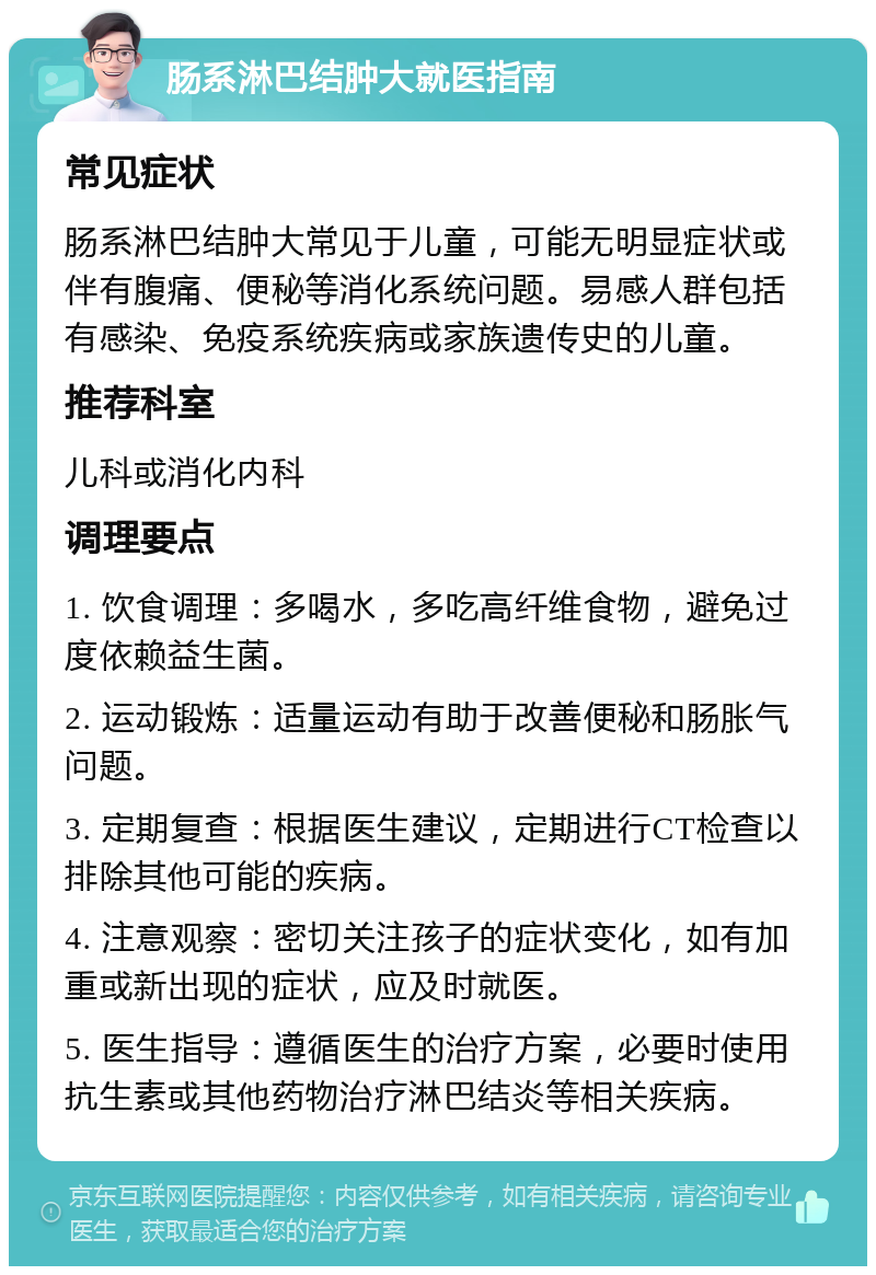 肠系淋巴结肿大就医指南 常见症状 肠系淋巴结肿大常见于儿童，可能无明显症状或伴有腹痛、便秘等消化系统问题。易感人群包括有感染、免疫系统疾病或家族遗传史的儿童。 推荐科室 儿科或消化内科 调理要点 1. 饮食调理：多喝水，多吃高纤维食物，避免过度依赖益生菌。 2. 运动锻炼：适量运动有助于改善便秘和肠胀气问题。 3. 定期复查：根据医生建议，定期进行CT检查以排除其他可能的疾病。 4. 注意观察：密切关注孩子的症状变化，如有加重或新出现的症状，应及时就医。 5. 医生指导：遵循医生的治疗方案，必要时使用抗生素或其他药物治疗淋巴结炎等相关疾病。