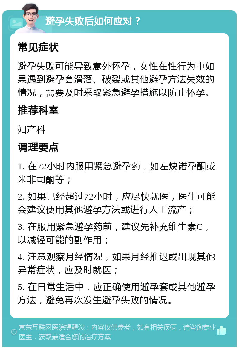 避孕失败后如何应对？ 常见症状 避孕失败可能导致意外怀孕，女性在性行为中如果遇到避孕套滑落、破裂或其他避孕方法失效的情况，需要及时采取紧急避孕措施以防止怀孕。 推荐科室 妇产科 调理要点 1. 在72小时内服用紧急避孕药，如左炔诺孕酮或米非司酮等； 2. 如果已经超过72小时，应尽快就医，医生可能会建议使用其他避孕方法或进行人工流产； 3. 在服用紧急避孕药前，建议先补充维生素C，以减轻可能的副作用； 4. 注意观察月经情况，如果月经推迟或出现其他异常症状，应及时就医； 5. 在日常生活中，应正确使用避孕套或其他避孕方法，避免再次发生避孕失败的情况。