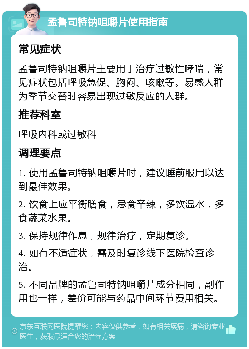 孟鲁司特钠咀嚼片使用指南 常见症状 孟鲁司特钠咀嚼片主要用于治疗过敏性哮喘，常见症状包括呼吸急促、胸闷、咳嗽等。易感人群为季节交替时容易出现过敏反应的人群。 推荐科室 呼吸内科或过敏科 调理要点 1. 使用孟鲁司特钠咀嚼片时，建议睡前服用以达到最佳效果。 2. 饮食上应平衡膳食，忌食辛辣，多饮温水，多食蔬菜水果。 3. 保持规律作息，规律治疗，定期复诊。 4. 如有不适症状，需及时复诊线下医院检查诊治。 5. 不同品牌的孟鲁司特钠咀嚼片成分相同，副作用也一样，差价可能与药品中间环节费用相关。