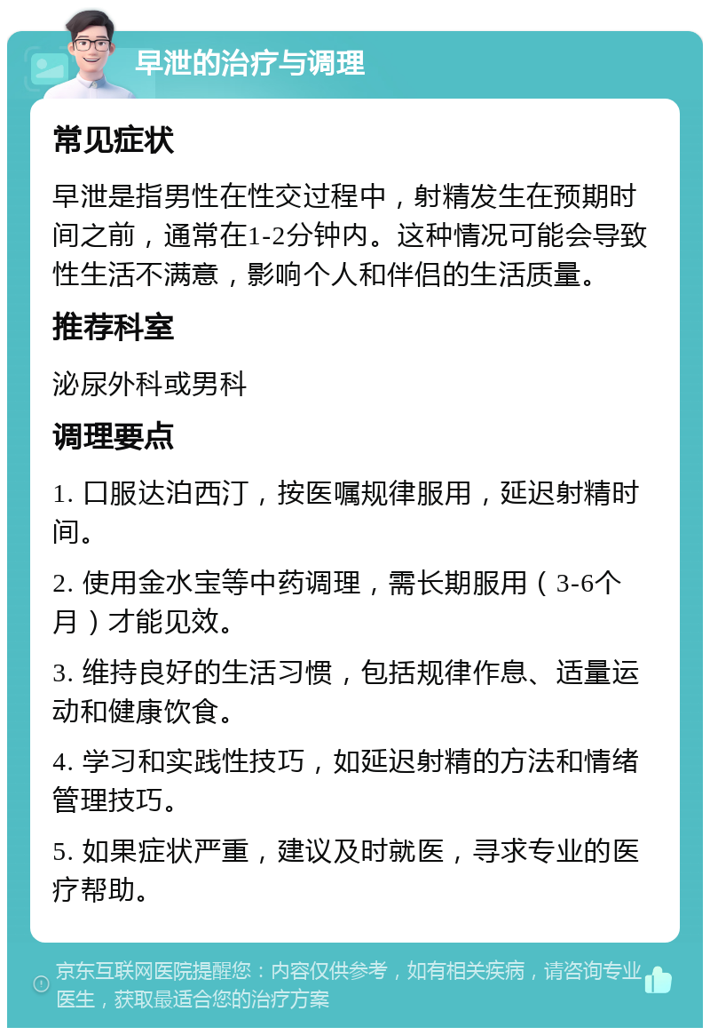 早泄的治疗与调理 常见症状 早泄是指男性在性交过程中，射精发生在预期时间之前，通常在1-2分钟内。这种情况可能会导致性生活不满意，影响个人和伴侣的生活质量。 推荐科室 泌尿外科或男科 调理要点 1. 口服达泊西汀，按医嘱规律服用，延迟射精时间。 2. 使用金水宝等中药调理，需长期服用（3-6个月）才能见效。 3. 维持良好的生活习惯，包括规律作息、适量运动和健康饮食。 4. 学习和实践性技巧，如延迟射精的方法和情绪管理技巧。 5. 如果症状严重，建议及时就医，寻求专业的医疗帮助。