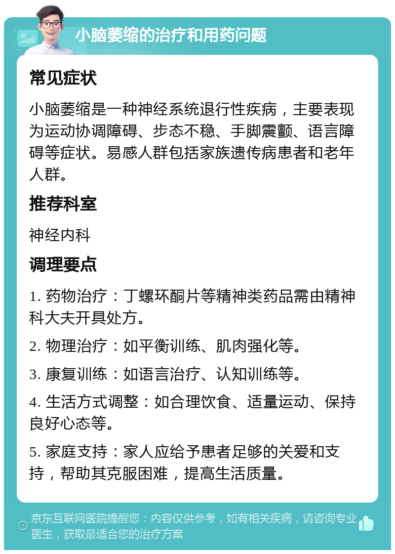 小脑萎缩的治疗和用药问题 常见症状 小脑萎缩是一种神经系统退行性疾病，主要表现为运动协调障碍、步态不稳、手脚震颤、语言障碍等症状。易感人群包括家族遗传病患者和老年人群。 推荐科室 神经内科 调理要点 1. 药物治疗：丁螺环酮片等精神类药品需由精神科大夫开具处方。 2. 物理治疗：如平衡训练、肌肉强化等。 3. 康复训练：如语言治疗、认知训练等。 4. 生活方式调整：如合理饮食、适量运动、保持良好心态等。 5. 家庭支持：家人应给予患者足够的关爱和支持，帮助其克服困难，提高生活质量。