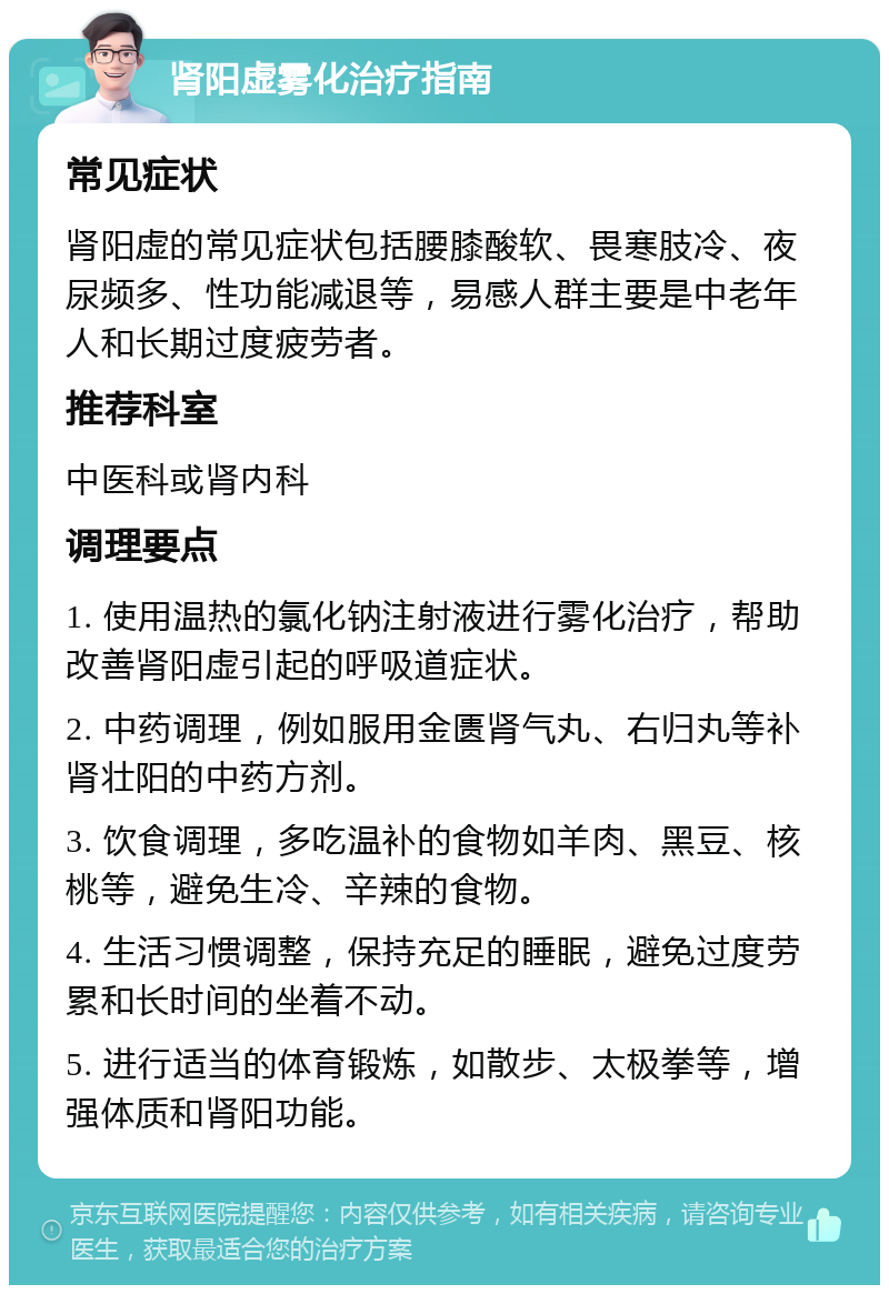 肾阳虚雾化治疗指南 常见症状 肾阳虚的常见症状包括腰膝酸软、畏寒肢冷、夜尿频多、性功能减退等，易感人群主要是中老年人和长期过度疲劳者。 推荐科室 中医科或肾内科 调理要点 1. 使用温热的氯化钠注射液进行雾化治疗，帮助改善肾阳虚引起的呼吸道症状。 2. 中药调理，例如服用金匮肾气丸、右归丸等补肾壮阳的中药方剂。 3. 饮食调理，多吃温补的食物如羊肉、黑豆、核桃等，避免生冷、辛辣的食物。 4. 生活习惯调整，保持充足的睡眠，避免过度劳累和长时间的坐着不动。 5. 进行适当的体育锻炼，如散步、太极拳等，增强体质和肾阳功能。