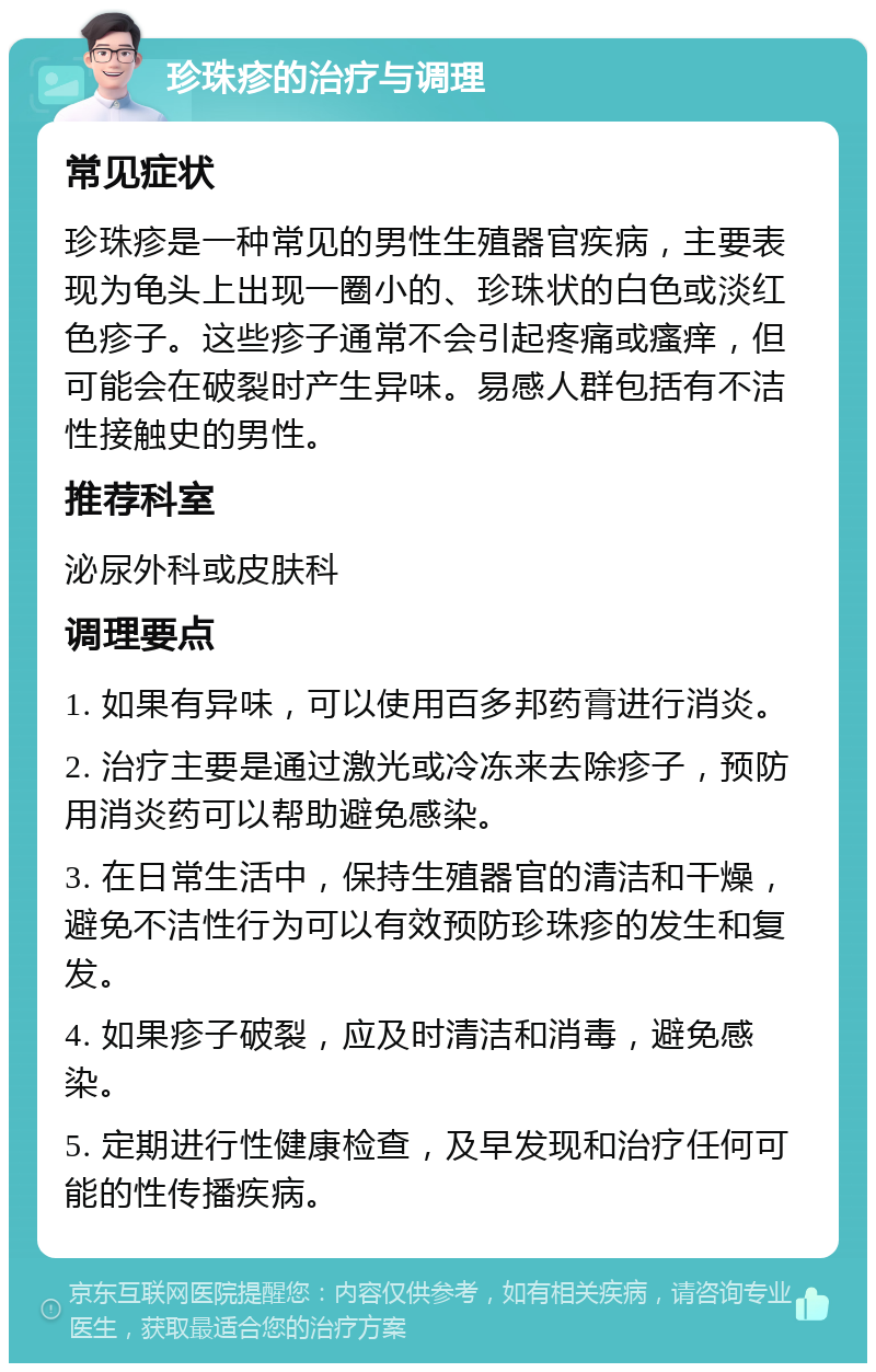 珍珠疹的治疗与调理 常见症状 珍珠疹是一种常见的男性生殖器官疾病，主要表现为龟头上出现一圈小的、珍珠状的白色或淡红色疹子。这些疹子通常不会引起疼痛或瘙痒，但可能会在破裂时产生异味。易感人群包括有不洁性接触史的男性。 推荐科室 泌尿外科或皮肤科 调理要点 1. 如果有异味，可以使用百多邦药膏进行消炎。 2. 治疗主要是通过激光或冷冻来去除疹子，预防用消炎药可以帮助避免感染。 3. 在日常生活中，保持生殖器官的清洁和干燥，避免不洁性行为可以有效预防珍珠疹的发生和复发。 4. 如果疹子破裂，应及时清洁和消毒，避免感染。 5. 定期进行性健康检查，及早发现和治疗任何可能的性传播疾病。