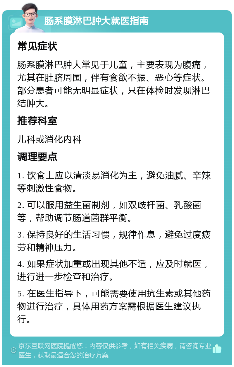 肠系膜淋巴肿大就医指南 常见症状 肠系膜淋巴肿大常见于儿童，主要表现为腹痛，尤其在肚脐周围，伴有食欲不振、恶心等症状。部分患者可能无明显症状，只在体检时发现淋巴结肿大。 推荐科室 儿科或消化内科 调理要点 1. 饮食上应以清淡易消化为主，避免油腻、辛辣等刺激性食物。 2. 可以服用益生菌制剂，如双歧杆菌、乳酸菌等，帮助调节肠道菌群平衡。 3. 保持良好的生活习惯，规律作息，避免过度疲劳和精神压力。 4. 如果症状加重或出现其他不适，应及时就医，进行进一步检查和治疗。 5. 在医生指导下，可能需要使用抗生素或其他药物进行治疗，具体用药方案需根据医生建议执行。