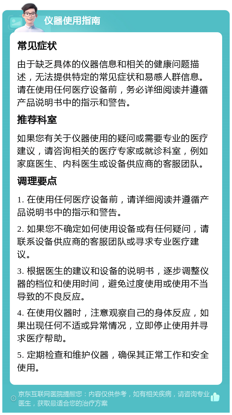 仪器使用指南 常见症状 由于缺乏具体的仪器信息和相关的健康问题描述，无法提供特定的常见症状和易感人群信息。请在使用任何医疗设备前，务必详细阅读并遵循产品说明书中的指示和警告。 推荐科室 如果您有关于仪器使用的疑问或需要专业的医疗建议，请咨询相关的医疗专家或就诊科室，例如家庭医生、内科医生或设备供应商的客服团队。 调理要点 1. 在使用任何医疗设备前，请详细阅读并遵循产品说明书中的指示和警告。 2. 如果您不确定如何使用设备或有任何疑问，请联系设备供应商的客服团队或寻求专业医疗建议。 3. 根据医生的建议和设备的说明书，逐步调整仪器的档位和使用时间，避免过度使用或使用不当导致的不良反应。 4. 在使用仪器时，注意观察自己的身体反应，如果出现任何不适或异常情况，立即停止使用并寻求医疗帮助。 5. 定期检查和维护仪器，确保其正常工作和安全使用。